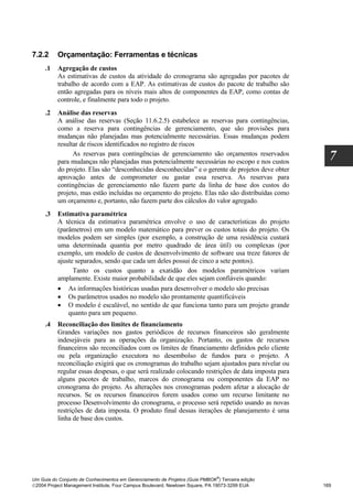 7.2.2     Orçamentação: Ferramentas e técnicas
     .1   Agregação de custos
          As estimativas de custos da atividade do cronograma são agregadas por pacotes de
          trabalho de acordo com a EAP. As estimativas de custos do pacote de trabalho são
          então agregadas para os níveis mais altos de componentes da EAP, como contas de
          controle, e finalmente para todo o projeto.
     .2   Análise das reservas
          A análise das reservas (Seção 11.6.2.5) estabelece as reservas para contingências,
          como a reserva para contingências de gerenciamento, que são provisões para
          mudanças não planejadas mas potencialmente necessárias. Essas mudanças podem
          resultar de riscos identificados no registro de riscos
                As reservas para contingências de gerenciamento são orçamentos reservados
          para mudanças não planejadas mas potencialmente necessárias no escopo e nos custos
                                                                                                     7
          do projeto. Elas são “desconhecidas desconhecidas” e o gerente de projetos deve obter
          aprovação antes de comprometer ou gastar essa reserva. As reservas para
          contingências de gerenciamento não fazem parte da linha de base dos custos do
          projeto, mas estão incluídas no orçamento do projeto. Elas não são distribuídas como
          um orçamento e, portanto, não fazem parte dos cálculos do valor agregado.
     .3   Estimativa paramétrica
          A técnica da estimativa paramétrica envolve o uso de características do projeto
          (parâmetros) em um modelo matemático para prever os custos totais do projeto. Os
          modelos podem ser simples (por exemplo, a construção de uma residência custará
          uma determinada quantia por metro quadrado de área útil) ou complexas (por
          exemplo, um modelo de custos de desenvolvimento de software usa treze fatores de
          ajuste separados, sendo que cada um deles possui de cinco a sete pontos).
                Tanto os custos quanto a exatidão dos modelos paramétricos variam
          amplamente. Existe maior probabilidade de que eles sejam confiáveis quando:
          • As informações históricas usadas para desenvolver o modelo são precisas
          • Os parâmetros usados no modelo são prontamente quantificáveis
          • O modelo é escalável, no sentido de que funciona tanto para um projeto grande
              quanto para um pequeno.
     .4   Reconciliação dos limites de financiamento
          Grandes variações nos gastos periódicos de recursos financeiros são geralmente
          indesejáveis para as operações da organização. Portanto, os gastos de recursos
          financeiros são reconciliados com os limites de financiamento definidos pelo cliente
          ou pela organização executora no desembolso de fundos para o projeto. A
          reconciliação exigirá que os cronogramas do trabalho sejam ajustados para nivelar ou
          regular essas despesas, o que será realizado colocando restrições de data imposta para
          alguns pacotes de trabalho, marcos do cronograma ou componentes da EAP no
          cronograma do projeto. As alterações nos cronogramas podem afetar a alocação de
          recursos. Se os recursos financeiros forem usados como um recurso limitante no
          processo Desenvolvimento do cronograma, o processo será repetido usando as novas
          restrições de data imposta. O produto final dessas iterações de planejamento é uma
          linha de base dos custos.




                                                                              ®
Um Guia do Conjunto de Conhecimentos em Gerenciamento de Projetos (Guia PMBOK ) Terceira edição
2004 Project Management Institute, Four Campus Boulevard, Newtown Square, PA 19073-3299 EUA       169
 