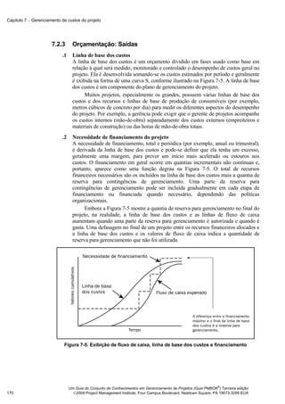 Capítulo 7 − Gerenciamento de custos do projeto




                      7.2.3       Orçamentação: Saídas
                           .1     Linha de base dos custos
                                  A linha de base dos custos é um orçamento dividido em fases usado como base em
                                  relação à qual será medido, monitorado e controlado o desempenho de custos geral no
                                  projeto. Ela é desenvolvida somando-se os custos estimados por período e geralmente
                                  é exibida na forma de uma curva S, conforme ilustrado na Figura 7-5. A linha de base
                                  dos custos é um componente do plano de gerenciamento do projeto.
                                        Muitos projetos, especialmente os grandes, possuem várias linhas de base dos
                                  custos e dos recursos e linhas de base de produção de consumíveis (por exemplo,
                                  metros cúbicos de concreto por dia) para medir os diferentes aspectos do desempenho
                                  do projeto. Por exemplo, a gerência pode exigir que o gerente de projetos acompanhe
                                  os custos internos (mão-de-obra) separadamente dos custos externos (empreiteiros e
                                  materiais de construção) ou das horas de mão-de-obra totais.
                           .2     Necessidade de financiamento do projeto
                                  A necessidade de financiamento, total e periódica (por exemplo, anual ou trimestral),
                                  é derivada da linha de base dos custos e pode-se definir que ela tenha um excesso,
                                  geralmente uma margem, para prever um início mais acelerado ou estouros nos
                                  custos. O financiamento em geral ocorre em quantias incrementais não contínuas e,
                                  portanto, aparece como uma função degrau na Figura 7-5. O total de recursos
                                  financeiros necessários são os incluídos na linha de base dos custos mais a quantia de
                                  reserva para contingências de gerenciamento. Uma parte da reserva para
                                  contingências de gerenciamento pode ser incluída gradualmente em cada etapa de
                                  financiamento ou financiada quando necessário, dependendo das políticas
                                  organizacionais.
                                        Embora a Figura 7-5 mostre a quantia de reserva para gerenciamento no final do
                                  projeto, na realidade, a linha de base dos custos e as linhas de fluxo de caixa
                                  aumentam quando uma parte da reserva para gerenciamento é autorizada e quando é
                                  gasta. Uma defasagem no final de um projeto entre os recursos financeiros alocados e
                                  a linha de base dos custos e os valores de fluxo de caixa indica a quantidade de
                                  reserva para gerenciamento que não foi utilizada.




                            Figura 7-5. Exibição de fluxo de caixa, linha de base dos custos e financiamento




                                                                                                              ®
                                Um Guia do Conjunto de Conhecimentos em Gerenciamento de Projetos (Guia PMBOK ) Terceira edição
170                               2004 Project Management Institute, Four Campus Boulevard, Newtown Square, PA 19073-3299 EUA
 