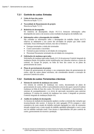 Capítulo 7 − Gerenciamento de custos do projeto




                      7.3.1       Controle de custos: Entradas
                           .1     Linha de base dos custos
                                  Descrita na Seção 7.2.3.1.
                           .2     Necessidade de financiamento do projeto
                                  Descrita na Seção 7.2.3.2.
                           .3     Relatórios de desempenho
                                  Os relatórios de desempenho (Seção 10.3.3.1) fornecem informações sobre
                                  desempenho de custos e de recursos como resultado do progresso do trabalho real.
                           .4     Informações sobre o desempenho do trabalho
                                  São coletadas as informações sobre o desempenho do trabalho (Seção 4.4.3.7)
                                  relativas ao andamento e aos custos das atividades do projeto que estão sendo
                                  realizadas. Essas informações incluem, mas não se limitam a:
                                  • Entregas terminadas e ainda não terminadas
                                  • Custos autorizados e incorridos
                                  • Estimativas para terminar as atividades do cronograma
                                  • Percentual fisicamente terminado das atividades do cronograma.
                           .5     Solicitações de mudança aprovadas
                                  Solicitações de mudança aprovadas (Seção 4.4.1.4) do processo Controle integrado de
                                  mudanças (Seção 4.6) podem incluir modificações nas cláusulas relativas a custos do
                                  contrato, no escopo do projeto, na linha de base dos custos ou no plano de
                                  gerenciamento de custos.
                           .6     Plano de gerenciamento do projeto
                                  O plano de gerenciamento do projeto e seu componente plano de gerenciamento de
                                  custos, além de outros planos auxiliares, são considerados durante a execução do
                                  processo Controle de custos.

                      7.3.2       Controle de custos: Ferramentas e técnicas
                           .1     Sistema de controle de mudanças nos custos
                                  Um sistema de controle de mudanças nos custos, documentado no plano de
                                  gerenciamento de custos, define os procedimentos através dos quais é possível realizar
                                  mudanças na linha de base dos custos. Ele inclui os formulários, a documentação, os
                                  sistemas de acompanhamento e os níveis de aprovação necessários para autorizar
                                  mudanças. O sistema de controle de mudanças nos custos é integrado ao processo
                                  Controle integrado de mudanças (Seção 4.6).
                           .2     Análise de medição de desempenho
                                  As técnicas de medição de desempenho ajudam a avaliar a extensão das variações que
                                  invariavelmente irão ocorrer. A técnica do valor agregado (TVA) compara o valor
                                  cumulativo do custo orçado do trabalho realizado (agregado) no valor de orçamento
                                  alocado original com o custo orçado do trabalho agendado (planejado) e com o custo
                                  real do trabalho realizado (real). Essa técnica é especialmente útil para controle de
                                  custos, gerenciamento de recursos e produção.




                                                                                                              ®
                                Um Guia do Conjunto de Conhecimentos em Gerenciamento de Projetos (Guia PMBOK ) Terceira edição
172                               2004 Project Management Institute, Four Campus Boulevard, Newtown Square, PA 19073-3299 EUA
 