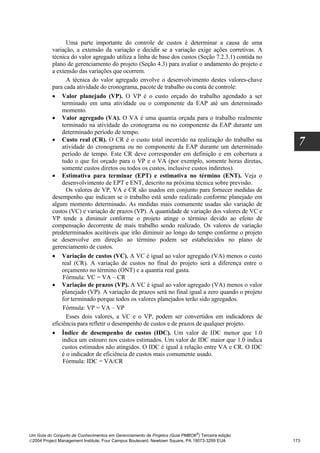 Uma parte importante do controle de custos é determinar a causa de uma
          variação, a extensão da variação e decidir se a variação exige ações corretivas. A
          técnica do valor agregado utiliza a linha de base dos custos (Seção 7.2.3.1) contida no
          plano de gerenciamento do projeto (Seção 4.3) para avaliar o andamento do projeto e
          a extensão das variações que ocorrem.
                A técnica do valor agregado envolve o desenvolvimento destes valores-chave
          para cada atividade do cronograma, pacote de trabalho ou conta de controle:
          • Valor planejado (VP). O VP é o custo orçado do trabalho agendado a ser
              terminado em uma atividade ou o componente da EAP até um determinado
              momento.
          • Valor agregado (VA). O VA é uma quantia orçada para o trabalho realmente
              terminado na atividade do cronograma ou no componente da EAP durante um
              determinado período de tempo.
          • Custo real (CR). O CR é o custo total incorrido na realização do trabalho na
              atividade do cronograma ou no componente da EAP durante um determinado
                                                                                                      7
              período de tempo. Este CR deve corresponder em definição e em cobertura a
              tudo o que foi orçado para o VP e o VA (por exemplo, somente horas diretas,
              somente custos diretos ou todos os custos, inclusive custos indiretos).
          • Estimativa para terminar (EPT) e estimativa no término (ENT). Veja o
              desenvolvimento de EPT e ENT, descrito na próxima técnica sobre previsão.
                Os valores de VP, VA e CR são usados em conjunto para fornecer medidas de
          desempenho que indicam se o trabalho está sendo realizado conforme planejado em
          algum momento determinado. As medidas mais comumente usadas são variação de
          custos (VC) e variação de prazos (VP). A quantidade de variação dos valores de VC e
          VP tende a diminuir conforme o projeto atinge o término devido ao efeito de
          compensação decorrente de mais trabalho sendo realizado. Os valores de variação
          predeterminados aceitáveis que irão diminuir ao longo do tempo conforme o projeto
          se desenvolve em direção ao término podem ser estabelecidos no plano de
          gerenciamento de custos.
          • Variação de custos (VC). A VC é igual ao valor agregado (VA) menos o custo
              real (CR). A variação de custos no final do projeto será a diferença entre o
              orçamento no término (ONT) e a quantia real gasta.
               Fórmula: VC = VA – CR
          • Variação de prazos (VP). A VC é igual ao valor agregado (VA) menos o valor
              planejado (VP). A variação de prazos será no final igual a zero quando o projeto
              for terminado porque todos os valores planejados terão sido agregados.
               Fórmula: VP = VA – VP
                Esses dois valores, a VC e o VP, podem ser convertidos em indicadores de
          eficiência para refletir o desempenho de custos e de prazos de qualquer projeto.
          • Índice de desempenho de custos (IDC). Um valor de IDC menor que 1.0
              indica um estouro nos custos estimados. Um valor de IDC maior que 1.0 indica
              custos estimados não atingidos. O IDC é igual à relação entre VA e CR. O IDC
              é o indicador de eficiência de custos mais comumente usado.
               Fórmula: IDC = VA/CR




                                                                              ®
Um Guia do Conjunto de Conhecimentos em Gerenciamento de Projetos (Guia PMBOK ) Terceira edição
2004 Project Management Institute, Four Campus Boulevard, Newtown Square, PA 19073-3299 EUA        173
 