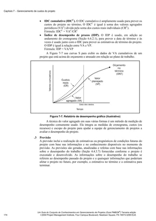 Capítulo 7 − Gerenciamento de custos do projeto



                                  •   IDC cumulativo (IDCC). O IDC cumulativo é amplamente usado para prever os
                                      custos do projeto no término. O IDCC é igual à soma dos valores agregados
                                      periódicos (VAC) divida pela soma dos custos reais individuais (CRC).
                                      Fórmula: IDCC = VAC/CRC
                                  • Índice de desempenho de prazos (IDP). O IDP é usado, em adição ao
                                      andamento do cronograma (Seção 6.6.2.1), para prever a data de término e às
                                      vezes é usado junto com o IDC para prever as estimativas de término do projeto.
                                      O IDP é igual à relação entre VA e VP.
                                      Fórmula: IDP = VA/VP
                                        A Figura 7-7 usa curvas S para exibir os dados de VA cumulativos de um
                                  projeto que está acima do orçamento e atrasado em relação ao plano de trabalho.




                                           Figura 7-7. Relatório de desempenho gráfico (ilustrativo)
                                        A técnica do valor agregado em suas várias formas é um método de medição de
                                  desempenho comumente usado. Ela integra as medidas de cronograma, custos (ou
                                  recursos) e escopo do projeto para ajudar a equipe de gerenciamento de projetos a
                                  avaliar o desempenho do projeto.
                           .3     Previsão
                                  A previsão inclui a realização de estimativas ou prognósticos de condições futuras do
                                  projeto com base nas informações e no conhecimento disponíveis no momento da
                                  previsão. As previsões são geradas, atualizadas e refeitas com base nas informações
                                  sobre o desempenho do trabalho (Seção 4.4.3.7) fornecidas conforme o projeto é
                                  executado e desenvolvido. As informações sobre o desempenho do trabalho se
                                  referem ao desempenho passado do projeto e a quaisquer informações que poderiam
                                  afetar o projeto no futuro, por exemplo, a estimativa no término e a estimativa para
                                  terminar.




                                                                                                              ®
                                Um Guia do Conjunto de Conhecimentos em Gerenciamento de Projetos (Guia PMBOK ) Terceira edição
174                               2004 Project Management Institute, Four Campus Boulevard, Newtown Square, PA 19073-3299 EUA
 