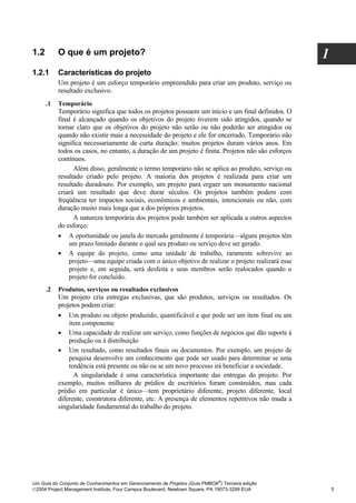 1.2        O que é um projeto?                                                                       1
1.2.1      Características do projeto
           Um projeto é um esforço temporário empreendido para criar um produto, serviço ou
           resultado exclusivo.
      .1   Temporário
           Temporário significa que todos os projetos possuem um início e um final definidos. O
           final é alcançado quando os objetivos do projeto tiverem sido atingidos, quando se
           tornar claro que os objetivos do projeto não serão ou não poderão ser atingidos ou
           quando não existir mais a necessidade do projeto e ele for encerrado. Temporário não
           significa necessariamente de curta duração; muitos projetos duram vários anos. Em
           todos os casos, no entanto, a duração de um projeto é finita. Projetos não são esforços
           contínuos.
                 Além disso, geralmente o termo temporário não se aplica ao produto, serviço ou
           resultado criado pelo projeto. A maioria dos projetos é realizada para criar um
           resultado duradouro. Por exemplo, um projeto para erguer um monumento nacional
           criará um resultado que deve durar séculos. Os projetos também podem com
           freqüência ter impactos sociais, econômicos e ambientais, intencionais ou não, com
           duração muito mais longa que a dos próprios projetos.
                 A natureza temporária dos projetos pode também ser aplicada a outros aspectos
           do esforço:
           •   A oportunidade ou janela do mercado geralmente é temporária—alguns projetos têm
               um prazo limitado durante o qual seu produto ou serviço deve ser gerado.
           •   A equipe do projeto, como uma unidade de trabalho, raramente sobrevive ao
               projeto—uma equipe criada com o único objetivo de realizar o projeto realizará esse
               projeto e, em seguida, será desfeita e seus membros serão realocados quando o
               projeto for concluído.
      .2   Produtos, serviços ou resultados exclusivos
           Um projeto cria entregas exclusivas, que são produtos, serviços ou resultados. Os
           projetos podem criar:
           •   Um produto ou objeto produzido, quantificável e que pode ser um item final ou um
               item componente
           • Uma capacidade de realizar um serviço, como funções de negócios que dão suporte à
               produção ou à distribuição
           • Um resultado, como resultados finais ou documentos. Por exemplo, um projeto de
               pesquisa desenvolve um conhecimento que pode ser usado para determinar se uma
               tendência está presente ou não ou se um novo processo irá beneficiar a sociedade.
                 A singularidade é uma característica importante das entregas do projeto. Por
           exemplo, muitos milhares de prédios de escritórios foram construídos, mas cada
           prédio em particular é único—tem proprietário diferente, projeto diferente, local
           diferente, construtora diferente, etc. A presença de elementos repetitivos não muda a
           singularidade fundamental do trabalho do projeto.




                                                                              ®
Um Guia do Conjunto de Conhecimentos em Gerenciamento de Projetos (Guia PMBOK ) Terceira edição
2004 Project Management Institute, Four Campus Boulevard, Newtown Square, PA 19073-3299 EUA             5
 