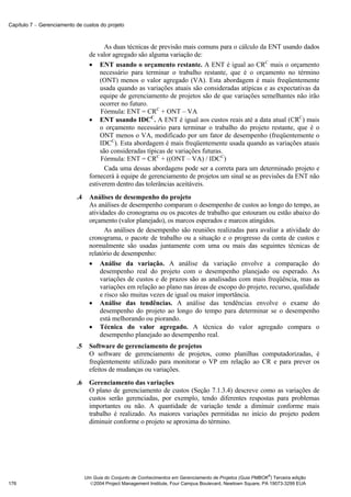 Capítulo 7 − Gerenciamento de custos do projeto



                                        As duas técnicas de previsão mais comuns para o cálculo da ENT usando dados
                                  de valor agregado são alguma variação de:
                                  • ENT usando o orçamento restante. A ENT é igual ao CRC mais o orçamento
                                      necessário para terminar o trabalho restante, que é o orçamento no término
                                      (ONT) menos o valor agregado (VA). Esta abordagem é mais freqüentemente
                                      usada quando as variações atuais são consideradas atípicas e as expectativas da
                                      equipe de gerenciamento de projetos são de que variações semelhantes não irão
                                      ocorrer no futuro.
                                       Fórmula: ENT = CRC + ONT – VA
                                  • ENT usando IDCC. A ENT é igual aos custos reais até a data atual (CRC) mais
                                      o orçamento necessário para terminar o trabalho do projeto restante, que é o
                                      ONT menos o VA, modificado por um fator de desempenho (freqüentemente o
                                      IDCC). Esta abordagem é mais freqüentemente usada quando as variações atuais
                                      são consideradas típicas de variações futuras.
                                       Fórmula: ENT = CRC + ((ONT – VA) / IDCC)
                                        Cada uma dessas abordagens pode ser a correta para um determinado projeto e
                                  fornecerá à equipe de gerenciamento de projetos um sinal se as previsões da ENT não
                                  estiverem dentro das tolerâncias aceitáveis.
                           .4     Análises de desempenho do projeto
                                  As análises de desempenho comparam o desempenho de custos ao longo do tempo, as
                                  atividades do cronograma ou os pacotes de trabalho que estouram ou estão abaixo do
                                  orçamento (valor planejado), os marcos esperados e marcos atingidos.
                                        As análises de desempenho são reuniões realizadas para avaliar a atividade do
                                  cronograma, o pacote de trabalho ou a situação e o progresso da conta de custos e
                                  normalmente são usadas juntamente com uma ou mais das seguintes técnicas de
                                  relatório de desempenho:
                                  • Análise da variação. A análise da variação envolve a comparação do
                                      desempenho real do projeto com o desempenho planejado ou esperado. As
                                      variações de custos e de prazos são as analisadas com mais freqüência, mas as
                                      variações em relação ao plano nas áreas de escopo do projeto, recurso, qualidade
                                      e risco são muitas vezes de igual ou maior importância.
                                  • Análise das tendências. A análise das tendências envolve o exame do
                                      desempenho do projeto ao longo do tempo para determinar se o desempenho
                                      está melhorando ou piorando.
                                  • Técnica do valor agregado. A técnica do valor agregado compara o
                                      desempenho planejado ao desempenho real.
                           .5     Software de gerenciamento de projetos
                                  O software de gerenciamento de projetos, como planilhas computadorizadas, é
                                  freqüentemente utilizado para monitorar o VP em relação ao CR e para prever os
                                  efeitos de mudanças ou variações.
                           .6     Gerenciamento das variações
                                  O plano de gerenciamento de custos (Seção 7.1.3.4) descreve como as variações de
                                  custos serão gerenciadas, por exemplo, tendo diferentes respostas para problemas
                                  importantes ou não. A quantidade de variação tende a diminuir conforme mais
                                  trabalho é realizado. As maiores variações permitidas no início do projeto podem
                                  diminuir conforme o projeto se aproxima do término.




                                                                                                              ®
                                Um Guia do Conjunto de Conhecimentos em Gerenciamento de Projetos (Guia PMBOK ) Terceira edição
176                               2004 Project Management Institute, Four Campus Boulevard, Newtown Square, PA 19073-3299 EUA
 