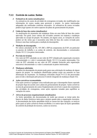 7.3.3     Controle de custos: Saídas
     .1   Estimativas de custos (atualizações)
          As estimativas de custos da atividade do cronograma revisadas são modificações nas
          informações de custos usadas para gerenciar o projeto. As partes interessadas
          adequadas são notificadas conforme necessário. As estimativas de custos revisadas
          podem exigir ajustes em outros aspectos do plano de gerenciamento do projeto.
     .2   Linha de base dos custos (atualizações)
          As atualizações de orçamento são mudanças feitas em uma linha de base dos custos
          aprovada. Em geral, esses valores são revisados somente em resposta a mudanças
          aprovadas no escopo do projeto. No entanto, em alguns casos, as variações de custos
          podem ser tão sérias que é necessária uma linha de base dos custos revisada para
          fornecer uma base realista para a medição de desempenho.
                                                                                                      7
     .3   Medições de desempenho
          Os valores calculados de VC, VP, IDC e IDP de componentes da EAP, em particular
          os pacotes de trabalho e as contas de controle, são documentados e comunicados
          (Seção 10.3.3.1) às partes interessadas.
     .4   Previsão de término
          Um valor de ENT calculado ou um valor de ENT relatado pela organização executora
          é documentado e o valor é comunicado (Seção 10.3.3.1) às partes interessadas. Um
          valor de EPT calculado ou um valor de EPT relatado fornecido pela organização
          executora é documentado e o valor é comunicado às partes interessadas.
     .5   Mudanças solicitadas
          A análise do desempenho do projeto pode gerar uma solicitação de mudança de algum
          aspecto do projeto. As mudanças identificadas podem exigir um aumento ou uma
          diminuição do orçamento. As mudanças solicitadas (Seção 4.4.3.2) são processadas
          para revisão e destinação pelo processo Controle integrado de mudanças (Seção 4.6).
     .6   Ações corretivas recomendadas
          Uma ação corretiva é qualquer coisa realizada para que o desempenho futuro esperado
          do projeto fique de acordo com o plano de gerenciamento do projeto. Ações corretivas
          na área de gerenciamento de custos freqüentemente envolvem o ajuste dos orçamentos
          das atividades do cronograma, como ações especiais tomadas para equilibrar as
          variações de custos.
     .7   Ativos de processos organizacionais (atualizações)
          As lições aprendidas são documentadas de modo que possam se tornar parte dos
          bancos de dados históricos tanto para o projeto quanto para a organização executora.
          A documentação das lições aprendidas inclui as causas-raiz das variações, os motivos
          pelos quais as ações corretivas foram escolhidas e os outros tipos de lições aprendidas
          de controle de produção de recursos, custos ou recursos.




                                                                              ®
Um Guia do Conjunto de Conhecimentos em Gerenciamento de Projetos (Guia PMBOK ) Terceira edição
2004 Project Management Institute, Four Campus Boulevard, Newtown Square, PA 19073-3299 EUA        177
 