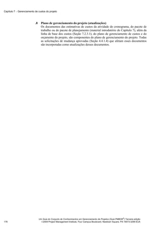 Capítulo 7 − Gerenciamento de custos do projeto



                           .8     Plano de gerenciamento do projeto (atualizações)
                                  Os documentos das estimativas de custos da atividade do cronograma, do pacote de
                                  trabalho ou do pacote de planejamento (material introdutório do Capítulo 7), além da
                                  linha de base dos custos (Seção 7.2.3.1), do plano de gerenciamento de custos e do
                                  orçamento do projeto, são componentes do plano de gerenciamento do projeto. Todas
                                  as solicitações de mudança aprovadas (Seção 4.4.1.4) que afetam esses documentos
                                  são incorporadas como atualizações desses documentos.




                                                                                                              ®
                                Um Guia do Conjunto de Conhecimentos em Gerenciamento de Projetos (Guia PMBOK ) Terceira edição
178                               2004 Project Management Institute, Four Campus Boulevard, Newtown Square, PA 19073-3299 EUA
 