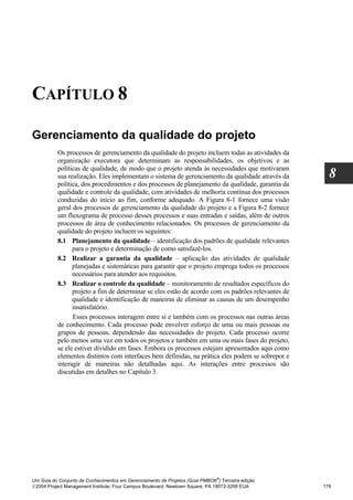 CAPÍTULO 8

Gerenciamento da qualidade do projeto
          Os processos de gerenciamento da qualidade do projeto incluem todas as atividades da
          organização executora que determinam as responsabilidades, os objetivos e as
          políticas de qualidade, de modo que o projeto atenda às necessidades que motivaram
          sua realização. Eles implementam o sistema de gerenciamento da qualidade através da        8
          política, dos procedimentos e dos processos de planejamento da qualidade, garantia da
          qualidade e controle da qualidade, com atividades de melhoria contínua dos processos
          conduzidas do início ao fim, conforme adequado. A Figura 8-1 fornece uma visão
          geral dos processos de gerenciamento da qualidade do projeto e a Figura 8-2 fornece
          um fluxograma de processo desses processos e suas entradas e saídas, além de outros
          processos de área de conhecimento relacionados. Os processos de gerenciamento da
          qualidade do projeto incluem os seguintes:
          8.1 Planejamento da qualidade – identificação dos padrões de qualidade relevantes
                para o projeto e determinação de como satisfazê-los.
          8.2 Realizar a garantia da qualidade – aplicação das atividades de qualidade
                planejadas e sistemáticas para garantir que o projeto emprega todos os processos
                necessários para atender aos requisitos.
          8.3 Realizar o controle da qualidade – monitoramento de resultados específicos do
                projeto a fim de determinar se eles estão de acordo com os padrões relevantes de
                qualidade e identificação de maneiras de eliminar as causas de um desempenho
                insatisfatório.
                Esses processos interagem entre si e também com os processos nas outras áreas
          de conhecimento. Cada processo pode envolver esforço de uma ou mais pessoas ou
          grupos de pessoas, dependendo das necessidades do projeto. Cada processo ocorre
          pelo menos uma vez em todos os projetos e também em uma ou mais fases do projeto,
          se ele estiver dividido em fases. Embora os processos estejam apresentados aqui como
          elementos distintos com interfaces bem definidas, na prática eles podem se sobrepor e
          interagir de maneiras não detalhadas aqui. As interações entre processos são
          discutidas em detalhes no Capítulo 3.




                                                                              ®
Um Guia do Conjunto de Conhecimentos em Gerenciamento de Projetos (Guia PMBOK ) Terceira edição
2004 Project Management Institute, Four Campus Boulevard, Newtown Square, PA 19073-3299 EUA       179
 