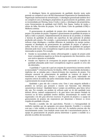 Capítulo 8 − Gerenciamento da qualidade do projeto



                                      A abordagem básica do gerenciamento da qualidade descrito nesta seção
                                pretende ser compatível com a da ISO (International Organization for Standardization,
                                Organização internacional de normalização). A abordagem generalizada também deve
                                ser compatível com as abordagens proprietárias de gerenciamento da qualidade, como
                                as recomendadas por Deming, Juran, Crosby e outros, e abordagens não-proprietárias,
                                como Gerenciamento da qualidade total (GQT), Seis Sigma, Análise de modos e
                                efeitos de falha, Revisões de projeto, Voz do cliente, Custo da qualidade (CDQ) e
                                Melhoria contínua.
                                      O gerenciamento da qualidade do projeto deve abordar o gerenciamento do
                                projeto e do produto do projeto. Enquanto o gerenciamento da qualidade do projeto se
                                aplica a todos os projetos, independentemente da natureza de seu produto, as medidas
                                e técnicas de qualidade do produto são específicas do tipo particular de produto
                                produzido pelo projeto. Por exemplo, o gerenciamento da qualidade de produtos de
                                software exige abordagens e medidas diferentes de instalações de energia nuclear,
                                enquanto as abordagens de gerenciamento da qualidade do projeto se aplicam a
                                ambas. Nos dois casos, o não atendimento dos requisitos de qualidade em qualquer
                                dimensão pode trazer sérias conseqüências negativas para algumas ou todas as partes
                                interessadas no projeto. Por exemplo:
                                • Atender às necessidades do cliente sobrecarregando a equipe do projeto pode
                                    trazer conseqüências negativas na forma de esgotamento dos funcionários, erros
                                    sem motivo aparente ou retrabalho
                                • Atender aos objetivos de cronograma do projeto apressando as inspeções de
                                    qualidade planejadas pode trazer conseqüências negativas quando os erros não
                                    são detectados.
                                      A qualidade é “o grau até o qual um conjunto de características inerentes satisfaz
                                as necessidades”6 (American Society for Quality, 2000). As necessidades declaradas e
                                implícitas são as entradas para o desenvolvimento dos requisitos do projeto. Um
                                elemento essencial do gerenciamento da qualidade no contexto do projeto é
                                transformar as necessidades, desejos e expectativas das partes interessadas em
                                requisitos através da análise das partes interessadas (Seção 5.2.2.4), realizada durante
                                o gerenciamento do escopo do projeto.
                                      Qualidade e grau não são a mesma coisa. Grau é uma categoria atribuída a
                                produtos ou serviços que possuem o mesmo uso funcional, mas diferentes
                                características técnicas7. Qualidade baixa é sempre um problema; grau baixo talvez
                                não seja. Por exemplo, um produto de software pode ser de alta qualidade (sem
                                defeitos óbvios, manual compreensível) e de grau baixo (um número limitado de
                                recursos) ou de baixa qualidade (muitos defeitos, documentação do usuário mal
                                organizada) e de alto grau (diversos recursos). O gerente de projetos e a equipe de
                                gerenciamento de projetos são responsáveis por determinar e fornecer os níveis
                                exigidos de qualidade e de grau.
                                      Precisão e exatidão não são equivalentes. Precisão é a homogeneidade de
                                medições repetidas que são agrupadas com pouca dispersão. Exatidão é a correção
                                com que o valor medido se aproxima do valor real. As medições precisas não são
                                necessariamente exatas. Uma medição muito exata não é necessariamente precisa. A
                                equipe de gerenciamento de projetos precisa determinar o quanto a exatidão ou a
                                precisão ou ambas são necessárias.




                                                                                                            ®
                              Um Guia do Conjunto de Conhecimentos em Gerenciamento de Projetos (Guia PMBOK ) Terceira edição
180                             2004 Project Management Institute, Four Campus Boulevard, Newtown Square, PA 19073-3299 EUA
 