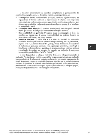 O moderno gerenciamento da qualidade complementa o gerenciamento de
          projetos. Por exemplo, ambas as disciplinas reconhecem a importância de:
          • Satisfação do cliente. Entendimento, avaliação, definição e gerenciamento de
              expectativas de forma a atender às necessidades do cliente. Isso exige uma
              combinação de conformidade com os requisitos (o projeto deve produzir o que
              afirmou que produziria) e adaptação ao uso (o produto ou serviço deve satisfazer
              as necessidades reais).
          • Prevenção sobre inspeção. O custo de prevenção de erros em geral é muito
              menor que o custo de corrigi-los, conforme revelado pela inspeção.
          • Responsabilidade da gerência. O sucesso exige a participação de todos os
              membros da equipe, mas é sempre responsabilidade da gerência fornecer os
              recursos necessários para que exista sucesso.
          • Melhoria contínua. O ciclo PDCA é a base da melhoria da qualidade
              (conforme definido por Shewhart e modificado por Deming, no ASQ Handbook,
              páginas 13 e 14, American Society for Quality, 1999). Além disso, as iniciativas
              de melhoria da qualidade realizadas pela organização executora, como GQT e
              Seis Sigma, podem melhorar a qualidade do gerenciamento do projeto e também             8
              a qualidade do produto do projeto. Os modelos de melhoria de processos
              incluem Malcolm Baldrige, CMM® e CMMISM.
                O custo da qualidade se refere ao custo total de todos os esforços relacionados à
          qualidade. As decisões do projeto podem afetar os custos operacionais da qualidade
          como resultado de devoluções de produtos, reclamações em garantia e campanhas de
          recall. No entanto, a natureza temporária do projeto significa que os investimentos em
          melhoria da qualidade de produtos, especialmente prevenção e avaliação de defeitos,
          podem muitas vezes ser realizados pela organização contratante, e não pelo projeto,
          pois o projeto pode não durar o suficiente para aproveitá-los.




                                                                              ®
Um Guia do Conjunto de Conhecimentos em Gerenciamento de Projetos (Guia PMBOK ) Terceira edição
2004 Project Management Institute, Four Campus Boulevard, Newtown Square, PA 19073-3299 EUA        181
 
