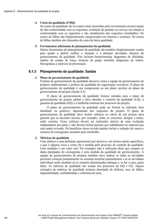 Capítulo 8 − Gerenciamento da qualidade do projeto



                           .4     Custo da qualidade (CDQ)
                                  Os custos da qualidade são os custos totais incorridos pelo investimento em prevenção
                                  de não conformidade com os requisitos, avaliação do produto ou serviço em relação à
                                  conformidade com os requisitos e não atendimento dos requisitos (retrabalho). Os
                                  custos de falhas são freqüentemente categorizados em internos e externos. Os custos
                                  de falhas também são chamados de custo da baixa qualidade.
                           .5     Ferramentas adicionais de planejamento da qualidade
                                  Outras ferramentas de planejamento da qualidade são também freqüentemente usadas
                                  para ajudar a definir melhor a situação e a planejar atividades eficazes de
                                  gerenciamento da qualidade. Elas incluem brainstorming, diagramas de afinidade,
                                  análise de campo de força, técnicas de grupo nominal, diagramas de matriz,
                                  fluxogramas e matrizes de priorização.

                      8.1.3       Planejamento da qualidade: Saídas
                           .1     Plano de gerenciamento da qualidade
                                  O plano de gerenciamento da qualidade descreve como a equipe de gerenciamento de
                                  projetos implementará a política de qualidade da organização executora. O plano de
                                  gerenciamento da qualidade é um componente ou um plano auxiliar do plano de
                                  gerenciamento do projeto (Seção 4.3).
                                        O plano de gerenciamento da qualidade fornece entradas para o plano de
                                  gerenciamento do projeto global e deve abordar o controle da qualidade (CQ), a
                                  garantia da qualidade (GQ) e a melhoria contínua dos processos do projeto.
                                        O plano de gerenciamento da qualidade pode ser formal ou informal, bem
                                  detalhado ou genérico, dependendo dos requisitos do projeto. O plano de
                                  gerenciamento da qualidade deve incluir esforços no início de um projeto para
                                  garantir que as decisões iniciais, por exemplo, sobre os conceitos, designs e testes,
                                  estão corretas. Esses esforços devem ser realizados através de uma avaliação
                                  independente por pares e não devem incluir pessoas que trabalharam no material que
                                  está sendo revisado. Os benefícios dessa revisão podem incluir a redução de custos e
                                  estouros de cronograma causados pelo retrabalho.
                           .2     Métricas de qualidade
                                  Uma métrica é uma definição operacional que descreve, em termos muito específicos,
                                  o que é alguma coisa e como ela é medida pelo processo de controle da qualidade.
                                  Uma medição é um valor real. Por exemplo, não é suficiente dizer que cumprir as
                                  datas planejadas do cronograma é uma medida da qualidade do gerenciamento. A
                                  equipe de gerenciamento de projetos também deve indicar se todas as atividades
                                  precisam começar pontualmente ou somente terminar pontualmente e se as atividades
                                  individuais serão medidas ou se somente determinadas entregas e, se for o caso, quais
                                  delas. As métricas de qualidade são usadas nos processos de GQ e CQ. Alguns
                                  exemplos de métricas de qualidade incluem densidade de defeitos, taxa de falhas,
                                  disponibilidade, confiabilidade e cobertura do teste.




                                                                                                              ®
                                Um Guia do Conjunto de Conhecimentos em Gerenciamento de Projetos (Guia PMBOK ) Terceira edição
186                               2004 Project Management Institute, Four Campus Boulevard, Newtown Square, PA 19073-3299 EUA
 