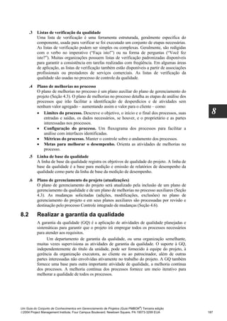 .3   Listas de verificação da qualidade
           Uma lista de verificação é uma ferramenta estruturada, geralmente específica do
           componente, usada para verificar se foi executado um conjunto de etapas necessárias.
           As listas de verificação podem ser simples ou complexas. Geralmente, são redigidas
           com o verbo no imperativo (“Faça isto!”) ou na forma de perguntas (“Você fez
           isto?”). Muitas organizações possuem listas de verificação padronizadas disponíveis
           para garantir a consistência em tarefas realizadas com freqüência. Em algumas áreas
           de aplicação, as listas de verificação também estão disponíveis a partir de associações
           profissionais ou prestadores de serviços comerciais. As listas de verificação da
           qualidade são usadas no processo de controle da qualidade.
      .4   Plano de melhorias no processo
           O plano de melhorias no processo é um plano auxiliar do plano de gerenciamento do
           projeto (Seção 4.3). O plano de melhorias no processo detalha as etapas de análise dos
           processos que irão facilitar a identificação de desperdícios e de atividades sem
           nenhum valor agregado – aumentando assim o valor para o cliente – como:
           • Limites do processo. Descreve o objetivo, o início e o final dos processos, suas          8
               entradas e saídas, os dados necessários, se houver, e o proprietário e as partes
               interessadas nos processos.
           • Configuração do processo. Um fluxograma dos processos para facilitar a
               análise com interfaces identificadas.
           • Métricas do processo. Manter o controle sobre o andamento dos processos.
           • Metas para melhorar o desempenho. Orienta as atividades de melhorias no
               processo.
      .5   Linha de base da qualidade
           A linha de base da qualidade registra os objetivos de qualidade do projeto. A linha de
           base da qualidade é a base para medição e emissão de relatórios de desempenho da
           qualidade como parte da linha de base da medição de desempenho.
      .6   Plano de gerenciamento do projeto (atualizações)
           O plano de gerenciamento do projeto será atualizado pela inclusão de um plano de
           gerenciamento da qualidade e de um plano de melhorias no processo auxiliares (Seção
           4.3). As mudanças solicitadas (adições, modificações, exclusões) no plano de
           gerenciamento do projeto e em seus planos auxiliares são processadas por revisão e
           destinação pelo processo Controle integrado de mudanças (Seção 4.6).

8.2        Realizar a garantia da qualidade
           A garantia da qualidade (GQ) é a aplicação de atividades de qualidade planejadas e
           sistemáticas para garantir que o projeto irá empregar todos os processos necessários
           para atender aos requisitos.
                 Um departamento de garantia da qualidade, ou uma organização semelhante,
           muitas vezes supervisiona as atividades de garantia da qualidade. O suporte à GQ,
           independentemente do título da unidade, pode ser fornecido à equipe do projeto, à
           gerência da organização executora, ao cliente ou ao patrocinador, além de outras
           partes interessadas não envolvidas ativamente no trabalho do projeto. A GQ também
           fornece uma base para outra importante atividade de qualidade, a melhoria contínua
           dos processos. A melhoria contínua dos processos fornece um meio iterativo para
           melhorar a qualidade de todos os processos.




                                                                              ®
Um Guia do Conjunto de Conhecimentos em Gerenciamento de Projetos (Guia PMBOK ) Terceira edição
2004 Project Management Institute, Four Campus Boulevard, Newtown Square, PA 19073-3299 EUA         187
 