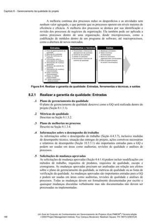 Capítulo 8 − Gerenciamento da qualidade do projeto



                                        A melhoria contínua dos processos reduz os desperdícios e as atividades sem
                                  nenhum valor agregado, o que permite que os processos operem em níveis maiores de
                                  eficiência e eficácia. A melhoria dos processos se destaca por sua identificação e
                                  revisão dos processos de negócios da organização. Ela também pode ser aplicada a
                                  outros processos dentro de uma organização, desde microprocessos, como a
                                  codificação de módulos dentro de um programa de software, até macroprocessos,
                                  como a abertura de novos mercados.




                        Figura 8-4. Realizar a garantia da qualidade: Entradas, ferramentas e técnicas, e saídas


                      8.2.1       Realizar a garantia da qualidade: Entradas
                           .1     Plano de gerenciamento da qualidade
                                  O plano de gerenciamento da qualidade descreve como a GQ será realizada dentro do
                                  projeto (Seção 8.1.3.1).
                           .2     Métricas de qualidade
                                  Descritas na Seção 8.1.3.2.
                           .3     Plano de melhorias no processo
                                  Descrito na Seção 8.1.3.4.
                           .4     Informações sobre o desempenho do trabalho
                                  As informações sobre o desempenho do trabalho (Seção 4.4.3.7), inclusive medidas
                                  de desempenho técnico, situação das entregas do projeto, ações corretivas necessárias
                                  e relatórios de desempenho (Seção 10.3.3.1) são importantes entradas para a GQ e
                                  podem ser usadas em áreas como auditorias, revisões de qualidade e análises de
                                  processos.
                           .5     Solicitações de mudança aprovadas
                                  As solicitações de mudança aprovadas (Seção 4.4.1.4) podem incluir modificações em
                                  métodos de trabalho, requisitos de produtos, requisitos de qualidade, escopo e
                                  cronograma. As mudanças aprovadas precisam ser analisadas em relação aos efeitos
                                  sobre o plano de gerenciamento da qualidade, as métricas de qualidade ou as listas de
                                  verificação da qualidade. As mudanças aprovadas são importantes entradas para a GQ
                                  e podem ser usadas em áreas como auditorias, revisões de qualidade e análises de
                                  processos. Todas as mudanças devem ser formalmente documentadas por escrito e
                                  quaisquer mudanças discutidas verbalmente mas não documentadas não devem ser
                                  processadas ou implementadas.




                                                                                                              ®
                                Um Guia do Conjunto de Conhecimentos em Gerenciamento de Projetos (Guia PMBOK ) Terceira edição
188                               2004 Project Management Institute, Four Campus Boulevard, Newtown Square, PA 19073-3299 EUA
 