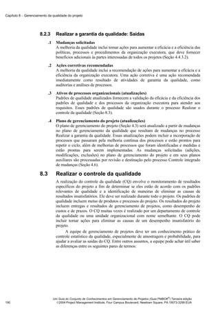 Capítulo 8 − Gerenciamento da qualidade do projeto




                      8.2.3        Realizar a garantia da qualidade: Saídas
                            .1     Mudanças solicitadas
                                   A melhoria da qualidade inclui tomar ações para aumentar a eficácia e a eficiência das
                                   políticas, processos e procedimentos da organização executora, que deve fornecer
                                   benefícios adicionais às partes interessadas de todos os projetos (Seção 4.4.3.2).
                            .2     Ações corretivas recomendadas
                                   A melhoria da qualidade inclui a recomendação de ações para aumentar a eficácia e a
                                   eficiência da organização executora. Uma ação corretiva é uma ação recomendada
                                   imediatamente como resultado de atividades de garantia da qualidade, como
                                   auditorias e análises de processos.
                            .3     Ativos de processos organizacionais (atualizações)
                                   Padrões de qualidade atualizados fornecem a validação da eficácia e da eficiência dos
                                   padrões de qualidade e dos processos da organização executora para atender aos
                                   requisitos. Esses padrões de qualidade são usados durante o processo Realizar o
                                   controle da qualidade (Seção 8.3).
                            .4     Plano de gerenciamento do projeto (atualizações)
                                   O plano de gerenciamento do projeto (Seção 4.3) será atualizado a partir de mudanças
                                   no plano de gerenciamento da qualidade que resultam de mudanças no processo
                                   Realizar a garantia da qualidade. Essas atualizações podem incluir a incorporação de
                                   processos que passaram pela melhoria contínua dos processos e estão prontos para
                                   repetir o ciclo, além de melhorias de processos que foram identificadas e medidas e
                                   estão prontas para serem implementadas. As mudanças solicitadas (adições,
                                   modificações, exclusões) no plano de gerenciamento do projeto e em seus planos
                                   auxiliares são processadas por revisão e destinação pelo processo Controle integrado
                                   de mudanças (Seção 4.6).

                      8.3          Realizar o controle da qualidade
                                   A realização do controle da qualidade (CQ) envolve o monitoramento de resultados
                                   específicos do projeto a fim de determinar se eles estão de acordo com os padrões
                                   relevantes de qualidade e a identificação de maneiras de eliminar as causas de
                                   resultados insatisfatórios. Ele deve ser realizado durante todo o projeto. Os padrões de
                                   qualidade incluem metas de produtos e processos do projeto. Os resultados do projeto
                                   incluem entregas e resultados de gerenciamento de projetos, como desempenho de
                                   custos e de prazos. O CQ muitas vezes é realizado por um departamento de controle
                                   da qualidade ou uma unidade organizacional com nome semelhante. O CQ pode
                                   incluir tomar ações para eliminar as causas de um desempenho insatisfatório do
                                   projeto.
                                         A equipe de gerenciamento de projetos deve ter um conhecimento prático de
                                   controle estatístico da qualidade, especialmente de amostragem e probabilidade, para
                                   ajudar a avaliar as saídas do CQ. Entre outros assuntos, a equipe pode achar útil saber
                                   as diferenças entre os seguintes pares de termos:




                                                                                                               ®
                                 Um Guia do Conjunto de Conhecimentos em Gerenciamento de Projetos (Guia PMBOK ) Terceira edição
190                                2004 Project Management Institute, Four Campus Boulevard, Newtown Square, PA 19073-3299 EUA
 