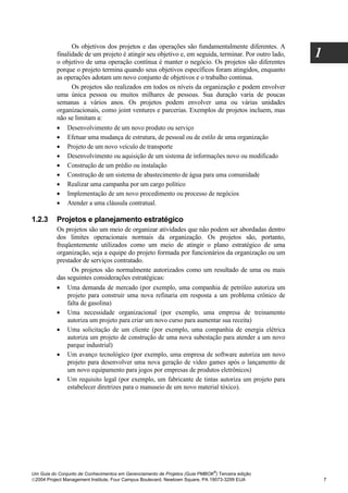 Os objetivos dos projetos e das operações são fundamentalmente diferentes. A
          finalidade de um projeto é atingir seu objetivo e, em seguida, terminar. Por outro lado,
          o objetivo de uma operação contínua é manter o negócio. Os projetos são diferentes
                                                                                                     1
          porque o projeto termina quando seus objetivos específicos foram atingidos, enquanto
          as operações adotam um novo conjunto de objetivos e o trabalho continua.
                Os projetos são realizados em todos os níveis da organização e podem envolver
          uma única pessoa ou muitos milhares de pessoas. Sua duração varia de poucas
          semanas a vários anos. Os projetos podem envolver uma ou várias unidades
          organizacionais, como joint ventures e parcerias. Exemplos de projetos incluem, mas
          não se limitam a:
          • Desenvolvimento de um novo produto ou serviço
          • Efetuar uma mudança de estrutura, de pessoal ou de estilo de uma organização
          • Projeto de um novo veículo de transporte
          • Desenvolvimento ou aquisição de um sistema de informações novo ou modificado
          • Construção de um prédio ou instalação
          • Construção de um sistema de abastecimento de água para uma comunidade
          • Realizar uma campanha por um cargo político
          • Implementação de um novo procedimento ou processo de negócios
          • Atender a uma cláusula contratual.

1.2.3     Projetos e planejamento estratégico
          Os projetos são um meio de organizar atividades que não podem ser abordadas dentro
          dos limites operacionais normais da organização. Os projetos são, portanto,
          freqüentemente utilizados como um meio de atingir o plano estratégico de uma
          organização, seja a equipe do projeto formada por funcionários da organização ou um
          prestador de serviços contratado.
                Os projetos são normalmente autorizados como um resultado de uma ou mais
          das seguintes considerações estratégicas:
          • Uma demanda de mercado (por exemplo, uma companhia de petróleo autoriza um
              projeto para construir uma nova refinaria em resposta a um problema crônico de
              falta de gasolina)
          • Uma necessidade organizacional (por exemplo, uma empresa de treinamento
              autoriza um projeto para criar um novo curso para aumentar sua receita)
          • Uma solicitação de um cliente (por exemplo, uma companhia de energia elétrica
              autoriza um projeto de construção de uma nova subestação para atender a um novo
              parque industrial)
          • Um avanço tecnológico (por exemplo, uma empresa de software autoriza um novo
              projeto para desenvolver uma nova geração de video games após o lançamento de
              um novo equipamento para jogos por empresas de produtos eletrônicos)
          • Um requisito legal (por exemplo, um fabricante de tintas autoriza um projeto para
              estabelecer diretrizes para o manuseio de um novo material tóxico).




                                                                              ®
Um Guia do Conjunto de Conhecimentos em Gerenciamento de Projetos (Guia PMBOK ) Terceira edição
2004 Project Management Institute, Four Campus Boulevard, Newtown Square, PA 19073-3299 EUA             7
 