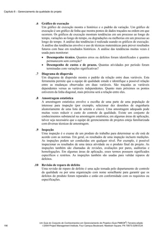 Capítulo 8 − Gerenciamento da qualidade do projeto



                           .6     Gráfico de execução
                                  Um gráfico de execução mostra o histórico e o padrão da variação. Um gráfico de
                                  execução é um gráfico de linha que mostra pontos de dados traçados na ordem em que
                                  ocorrem. Os gráficos de execução mostram tendências em um processo ao longo do
                                  tempo, variações ao longo do tempo, ou degradações ou melhorias em um processo ao
                                  longo do tempo. A análise das tendências é realizada usando os gráficos de execução.
                                  A análise das tendências envolve o uso de técnicas matemáticas para prever resultados
                                  futuros com base em resultados históricos. A análise das tendências muitas vezes é
                                  usada para monitorar:
                                  • Desempenho técnico. Quantos erros ou defeitos foram identificados e quantos
                                      permanecem sem correção?
                                  • Desempenho de custos e de prazos. Quantas atividades por período foram
                                      terminadas com variações significativas?
                           .7     Diagrama de dispersão
                                  Um diagrama de dispersão mostra o padrão da relação entre duas variáveis. Esta
                                  ferramenta permite que a equipe de qualidade estude e identifique a possível relação
                                  entre as mudanças observadas em duas variáveis. São traçadas as variáveis
                                  dependentes versus as variáveis independentes. Quanto mais próximos os pontos
                                  estiverem da linha diagonal, mais próxima será a relação entre eles.
                           .8     Amostragem estatística
                                  A amostragem estatística envolve a escolha de uma parte de uma população de
                                  interesse para inspeção (por exemplo, selecionar dez desenhos de engenharia
                                  aleatoriamente de uma lista de setenta e cinco). Uma amostragem adequada pode
                                  muitas vezes reduzir o custo do controle da qualidade. Existe um conjunto de
                                  conhecimentos substancial na amostragem estatística; em algumas áreas de aplicação,
                                  talvez seja necessário que a equipe de gerenciamento de projetos esteja familiarizada
                                  com diversas técnicas de amostragem.
                           .9     Inspeção
                                  Uma inspeção é o exame de um produto do trabalho para determinar se ele está de
                                  acordo com as normas. Em geral, os resultados de uma inspeção incluem medições.
                                  As inspeções podem ser conduzidas em qualquer nível. Por exemplo, é possível
                                  inspecionar os resultados de uma única atividade ou o produto final do projeto. As
                                  inspeções também são chamadas de revisões, avaliações por pares, auditorias e
                                  homologações. Em algumas áreas de aplicação, esses termos possuem significados
                                  específicos e restritos. As inspeções também são usadas para validar reparos de
                                  defeitos.
                          .10     Revisão de reparo de defeito
                                  Uma revisão de reparo de defeito é uma ação tomada pelo departamento de controle
                                  da qualidade ou por uma organização com nome semelhante para garantir que os
                                  defeitos do produto foram reparados e estão em conformidade com os requisitos ou
                                  especificações.




                                                                                                              ®
                                Um Guia do Conjunto de Conhecimentos em Gerenciamento de Projetos (Guia PMBOK ) Terceira edição
196                               2004 Project Management Institute, Four Campus Boulevard, Newtown Square, PA 19073-3299 EUA
 