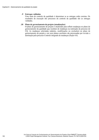 Capítulo 8 − Gerenciamento da qualidade do projeto



                           .9     Entregas validadas
                                  Uma meta do controle da qualidade é determinar se as entregas estão corretas. Os
                                  resultados da execução dos processos do controle da qualidade são as entregas
                                  validadas.
                          .10     Plano de gerenciamento do projeto (atualizações)
                                  O plano de gerenciamento do projeto é atualizado para refletir mudanças no plano de
                                  gerenciamento da qualidade que resultam de mudanças na realização do processo de
                                  CQ. As mudanças solicitadas (adições, modificações ou exclusões) no plano de
                                  gerenciamento do projeto e em seus planos auxiliares são processadas por revisão e
                                  destinação pelo processo Controle integrado de mudanças (Seção 4.6).




                                                                                                              ®
                                Um Guia do Conjunto de Conhecimentos em Gerenciamento de Projetos (Guia PMBOK ) Terceira edição
198                               2004 Project Management Institute, Four Campus Boulevard, Newtown Square, PA 19073-3299 EUA
 