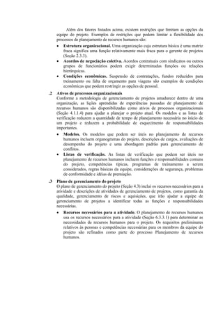 Além dos fatores listados acima, existem restrições que limitam as opções da
     equipe do projeto. Exemplos de restrições que podem limitar a flexibilidade dos
     processos de planejamento de recursos humanos são:
     • Estrutura organizacional. Uma organização cuja estrutura básica é uma matriz
         fraca significa uma função relativamente mais fraca para o gerente de projetos
         (Seção 2.3.3).
     • Acordos de negociação coletiva. Acordos contratuais com sindicatos ou outros
         grupos de funcionários podem exigir determinadas funções ou relações
         hierárquicas.
     • Condições econômicas. Suspensão de contratações, fundos reduzidos para
         treinamento ou falta de orçamento para viagens são exemplos de condições
         econômicas que podem restringir as opções de pessoal.
.2   Ativos de processos organizacionais
     Conforme a metodologia de gerenciamento de projetos amadurece dentro de uma
     organização, as lições aprendidas de experiências passadas de planejamento de
     recursos humanos são disponibilizadas como ativos de processos organizacionais
     (Seção 4.1.1.4) para ajudar a planejar o projeto atual. Os modelos e as listas de
     verificação reduzem a quantidade de tempo de planejamento necessária no início de
     um projeto e reduzem a probabilidade de esquecimento de responsabilidades
     importantes.
     • Modelos. Os modelos que podem ser úteis no planejamento de recursos
         humanos incluem organogramas do projeto, descrições de cargos, avaliações de
         desempenho do projeto e uma abordagem padrão para gerenciamento de
         conflitos.
     • Listas de verificação. As listas de verificação que podem ser úteis no
         planejamento de recursos humanos incluem funções e responsabilidades comuns
         do projeto, competências típicas, programas de treinamento a serem
         considerados, regras básicas da equipe, considerações de segurança, problemas
         de conformidade e idéias de premiação.
.3   Plano de gerenciamento do projeto
     O plano de gerenciamento do projeto (Seção 4.3) inclui os recursos necessários para a
     atividade e descrições de atividades de gerenciamento de projetos, como garantia da
     qualidade, gerenciamento de riscos e aquisições, que irão ajudar a equipe de
     gerenciamento de projetos a identificar todas as funções e responsabilidades
     necessárias.
     • Recursos necessários para a atividade. O planejamento de recursos humanos
         usa os recursos necessários para a atividade (Seção 6.3.3.1) para determinar as
         necessidades de recursos humanos para o projeto. Os requisitos preliminares
         relativos às pessoas e competências necessárias para os membros da equipe do
         projeto são refinados como parte do processo Planejamento de recursos
         humanos.
 