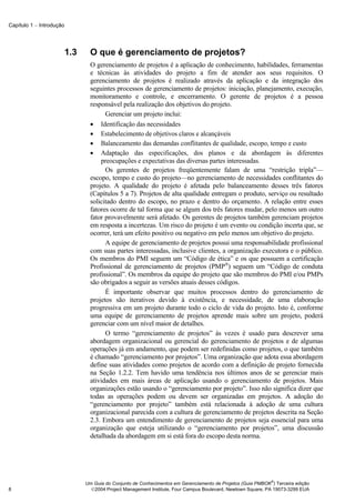 Capítulo 1 − Introdução




                          1.3     O que é gerenciamento de projetos?
                                  O gerenciamento de projetos é a aplicação de conhecimento, habilidades, ferramentas
                                  e técnicas às atividades do projeto a fim de atender aos seus requisitos. O
                                  gerenciamento de projetos é realizado através da aplicação e da integração dos
                                  seguintes processos de gerenciamento de projetos: iniciação, planejamento, execução,
                                  monitoramento e controle, e encerramento. O gerente de projetos é a pessoa
                                  responsável pela realização dos objetivos do projeto.
                                        Gerenciar um projeto inclui:
                                  • Identificação das necessidades
                                  • Estabelecimento de objetivos claros e alcançáveis
                                  • Balanceamento das demandas conflitantes de qualidade, escopo, tempo e custo
                                  • Adaptação das especificações, dos planos e da abordagem às diferentes
                                      preocupações e expectativas das diversas partes interessadas.
                                        Os gerentes de projetos freqüentemente falam de uma “restrição tripla”—
                                  escopo, tempo e custo do projeto—no gerenciamento de necessidades conflitantes do
                                  projeto. A qualidade do projeto é afetada pelo balanceamento desses três fatores
                                  (Capítulos 5 a 7). Projetos de alta qualidade entregam o produto, serviço ou resultado
                                  solicitado dentro do escopo, no prazo e dentro do orçamento. A relação entre esses
                                  fatores ocorre de tal forma que se algum dos três fatores mudar, pelo menos um outro
                                  fator provavelmente será afetado. Os gerentes de projetos também gerenciam projetos
                                  em resposta a incertezas. Um risco do projeto é um evento ou condição incerta que, se
                                  ocorrer, terá um efeito positivo ou negativo em pelo menos um objetivo do projeto.
                                        A equipe de gerenciamento de projetos possui uma responsabilidade profissional
                                  com suas partes interessadas, inclusive clientes, a organização executora e o público.
                                  Os membros do PMI seguem um “Código de ética” e os que possuem a certificação
                                  Profissional de gerenciamento de projetos (PMP®) seguem um “Código de conduta
                                  profissional”. Os membros da equipe do projeto que são membros do PMI e/ou PMPs
                                  são obrigados a seguir as versões atuais desses códigos.
                                        É importante observar que muitos processos dentro do gerenciamento de
                                  projetos são iterativos devido à existência, e necessidade, de uma elaboração
                                  progressiva em um projeto durante todo o ciclo de vida do projeto. Isto é, conforme
                                  uma equipe de gerenciamento de projetos aprende mais sobre um projeto, poderá
                                  gerenciar com um nível maior de detalhes.
                                        O termo “gerenciamento de projetos” às vezes é usado para descrever uma
                                  abordagem organizacional ou gerencial do gerenciamento de projetos e de algumas
                                  operações já em andamento, que podem ser redefinidas como projetos, o que também
                                  é chamado “gerenciamento por projetos”. Uma organização que adota essa abordagem
                                  define suas atividades como projetos de acordo com a definição de projeto fornecida
                                  na Seção 1.2.2. Tem havido uma tendência nos últimos anos de se gerenciar mais
                                  atividades em mais áreas de aplicação usando o gerenciamento de projetos. Mais
                                  organizações estão usando o “gerenciamento por projeto”. Isso não significa dizer que
                                  todas as operações podem ou devem ser organizadas em projetos. A adoção do
                                  “gerenciamento por projeto” também está relacionada à adoção de uma cultura
                                  organizacional parecida com a cultura de gerenciamento de projetos descrita na Seção
                                  2.3. Embora um entendimento de gerenciamento de projetos seja essencial para uma
                                  organização que esteja utilizando o “gerenciamento por projetos”, uma discussão
                                  detalhada da abordagem em si está fora do escopo desta norma.




                                                                                                              ®
                                Um Guia do Conjunto de Conhecimentos em Gerenciamento de Projetos (Guia PMBOK ) Terceira edição
8                                 2004 Project Management Institute, Four Campus Boulevard, Newtown Square, PA 19073-3299 EUA
 