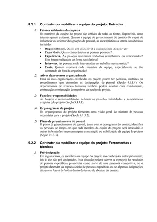 9.2.1   Contratar ou mobilizar a equipe do projeto: Entradas
   .1   Fatores ambientais da empresa
        Os membros da equipe do projeto são obtidos de todas as fontes disponíveis, tanto
        internas quanto externas. Quando a equipe de gerenciamento de projetos for capaz de
        influenciar ou orientar designações de pessoal, as características a serem consideradas
        incluirão:
        • Disponibilidade. Quem está disponível e quando estará disponível?
        • Capacidade. Quais competências as pessoas possuem?
        • Experiência. As pessoas realizaram trabalhos semelhantes ou relacionados?
            Eles foram realizados de forma satisfatória?
        • Interesses. As pessoas estão interessadas em trabalhar neste projeto?
        • Custo. Quanto receberá cada membro da equipe, especialmente se for
            contratado de fora da organização?
   .2   Ativos de processos organizacionais
        Uma ou mais organizações envolvidas no projeto podem ter políticas, diretrizes ou
        procedimentos que controlam as designações de pessoal (Seção 4.1.1.4). Os
        departamentos de recursos humanos também podem auxiliar com recrutamento,
        contratações e orientação de membros da equipe do projeto.
   .3   Funções e responsabilidades
        As funções e responsabilidades definem as posições, habilidades e competências
        exigidas pelo projeto (Seção 9.1.3.1).
   .4   Organogramas do projeto
        Os organogramas do projeto fornecem uma visão geral do número de pessoas
        necessárias para o projeto (Seção 9.1.3.2).
   .5   Plano de gerenciamento de pessoal
        O plano de gerenciamento de pessoal, junto com o cronograma do projeto, identifica
        os períodos de tempo em que cada membro da equipe do projeto será necessário e
        outras informações importantes para contratação ou mobilização da equipe do projeto
        (Seção 9.1.3.3).

9.2.2   Contratar ou mobilizar a equipe do projeto: Ferramentas e
        técnicas
   .1   Pré-designação
        Em alguns casos, os membros da equipe do projeto são conhecidos antecipadamente;
        isto é, eles são pré-designados. Essa situação poderá ocorrer se o projeto for resultado
        de pessoas específicas prometidas como parte de uma proposta competitiva, se o
        projeto depender da especialização de pessoas específicas ou se algumas designações
        de pessoal forem definidas dentro do termo de abertura do projeto.
 