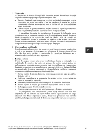 .2   Negociação
          As designações de pessoal são negociadas em muitos projetos. Por exemplo, a equipe
          de gerenciamento de projetos pode precisar negociar com:
          • Gerentes funcionais para garantir que o projeto receberá adequadamente pessoal
              competente no prazo necessário e que os membros da equipe do projeto
              conseguirão trabalhar no projeto até que as tarefas sob sua responsabilidade
              sejam terminadas
          • Outras equipes de gerenciamento de projetos dentro da organização executora
              para designar adequadamente recursos escassos ou especializados.
                A capacidade da equipe de gerenciamento de projetos de influenciar outras
          pessoas tem função importante na negociação de designações de pessoal, da mesma
          forma que as políticas das organizações envolvidas (Seção 2.3.3). Por exemplo, um
          gerente funcional irá analisar os benefícios e a importância dos projetos conflitantes
          quando estiver determinando para onde deverá designar funcionários extremamente
          competentes que são disputados por todas as equipes do projeto.
     .3   Contratação ou mobilização
          Quando a organização executora não possui o pessoal interno necessário para terminar
          o projeto, os serviços exigidos podem ser adquiridos de fontes externas (Seção              9
          12.4.3.1). Isso pode envolver a contratação de consultores individuais ou a
          subcontratação de trabalho de outra organização.
     .4   Equipes virtuais
          O uso de equipes virtuais cria novas possibilidades durante a contratação ou a
          mobilização de membros da equipe do projeto. As equipes virtuais podem ser
          definidas como grupos de pessoas com uma meta compartilhada que executam suas
          funções sem se encontrarem pessoalmente na maior parte do tempo. A disponibilidade
          de comunicação eletrônica, como email e videoconferência, viabilizou a existência
          dessas equipes. O formato da equipe virtual possibilita:
          • Formar equipes de pessoas da mesma empresa que moram em áreas geográficas
              distantes entre si
          • Adicionar especialização a uma equipe do projeto, embora o especialista não
              esteja na mesma área geográfica
          • Incorporar funcionários que trabalham a partir de escritórios domésticos
          • Formar equipes de pessoas que trabalham em diferentes turnos ou horas
          • Incluir pessoas com deficiência de locomoção
          • Avançar em projetos que seriam ignorados devido a despesas com viagens.
                O planejamento das comunicações (Seção 10.1) torna-se cada vez mais
          importante em um ambiente de equipe virtual. Talvez seja necessário um tempo
          adicional para definir expectativas claras, desenvolver protocolos para enfrentar
          conflitos, incluir pessoas na tomada de decisões e compartilhar o crédito nos sucessos.




                                                                              ®
Um Guia do Conjunto de Conhecimentos em Gerenciamento de Projetos (Guia PMBOK ) Terceira edição
2004 Project Management Institute, Four Campus Boulevard, Newtown Square, PA 19073-3299 EUA        211
 