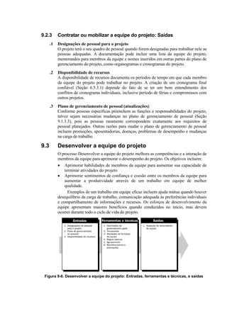 9.2.3      Contratar ou mobilizar a equipe do projeto: Saídas
      .1   Designações de pessoal para o projeto
           O projeto terá o seu quadro de pessoal quando forem designadas para trabalhar nele as
           pessoas adequadas. A documentação pode incluir uma lista da equipe do projeto,
           memorandos para membros da equipe e nomes inseridos em outras partes do plano de
           gerenciamento do projeto, como organogramas e cronogramas do projeto.
      .2   Disponibilidade de recursos
           A disponibilidade de recursos documenta os períodos de tempo em que cada membro
           da equipe do projeto pode trabalhar no projeto. A criação de um cronograma final
           confiável (Seção 6.5.3.1) depende do fato de se ter um bom entendimento dos
           conflitos de cronograma individuais, inclusive período de férias e compromissos com
           outros projetos.
      .3   Plano de gerenciamento de pessoal (atualizações)
           Conforme pessoas específicas preenchem as funções e responsabilidades do projeto,
           talvez sejam necessárias mudanças no plano de gerenciamento de pessoal (Seção
           9.1.3.3), pois as pessoas raramente correspondem exatamente aos requisitos de
           pessoal planejados. Outras razões para mudar o plano de gerenciamento de pessoal
           incluem promoções, aposentadorias, doenças, problemas de desempenho e mudanças
           na carga de trabalho.

9.3        Desenvolver a equipe do projeto
           O processo Desenvolver a equipe do projeto melhora as competências e a interação de
           membros da equipe para aprimorar o desempenho do projeto. Os objetivos incluem:
           • Aprimorar habilidades de membros da equipe para aumentar sua capacidade de
               terminar atividades do projeto
           • Aprimorar sentimentos de confiança e coesão entre os membros da equipe para
               aumentar a produtividade através de um trabalho em equipe de melhor
               qualidade.
                 Exemplos de um trabalho em equipe eficaz incluem ajuda mútua quando houver
           desequilíbrio da carga de trabalho, comunicação adequada às preferências individuais
           e compartilhamento de informações e recursos. Os esforços de desenvolvimento da
           equipe apresentam maiores benefícios quando conduzidos no início, mas devem
           ocorrer durante todo o ciclo de vida do projeto.




 Figura 9-8. Desenvolver a equipe do projeto: Entradas, ferramentas e técnicas, e saídas
 