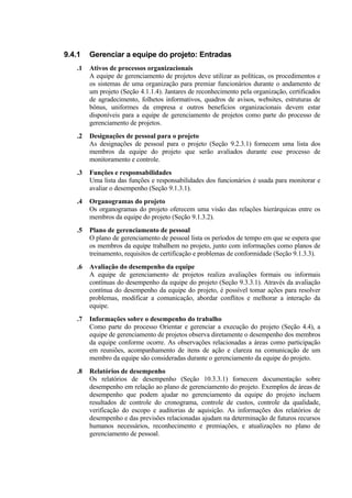 9.4.1   Gerenciar a equipe do projeto: Entradas
   .1   Ativos de processos organizacionais
        A equipe de gerenciamento de projetos deve utilizar as políticas, os procedimentos e
        os sistemas de uma organização para premiar funcionários durante o andamento de
        um projeto (Seção 4.1.1.4). Jantares de reconhecimento pela organização, certificados
        de agradecimento, folhetos informativos, quadros de avisos, websites, estruturas de
        bônus, uniformes da empresa e outros benefícios organizacionais devem estar
        disponíveis para a equipe de gerenciamento de projetos como parte do processo de
        gerenciamento de projetos.
   .2   Designações de pessoal para o projeto
        As designações de pessoal para o projeto (Seção 9.2.3.1) fornecem uma lista dos
        membros da equipe do projeto que serão avaliados durante esse processo de
        monitoramento e controle.
   .3   Funções e responsabilidades
        Uma lista das funções e responsabilidades dos funcionários é usada para monitorar e
        avaliar o desempenho (Seção 9.1.3.1).
   .4   Organogramas do projeto
        Os organogramas do projeto oferecem uma visão das relações hierárquicas entre os
        membros da equipe do projeto (Seção 9.1.3.2).
   .5   Plano de gerenciamento de pessoal
        O plano de gerenciamento de pessoal lista os períodos de tempo em que se espera que
        os membros da equipe trabalhem no projeto, junto com informações como planos de
        treinamento, requisitos de certificação e problemas de conformidade (Seção 9.1.3.3).
   .6   Avaliação do desempenho da equipe
        A equipe de gerenciamento de projetos realiza avaliações formais ou informais
        contínuas do desempenho da equipe do projeto (Seção 9.3.3.1). Através da avaliação
        contínua do desempenho da equipe do projeto, é possível tomar ações para resolver
        problemas, modificar a comunicação, abordar conflitos e melhorar a interação da
        equipe.
   .7   Informações sobre o desempenho do trabalho
        Como parte do processo Orientar e gerenciar a execução do projeto (Seção 4.4), a
        equipe de gerenciamento de projetos observa diretamente o desempenho dos membros
        da equipe conforme ocorre. As observações relacionadas a áreas como participação
        em reuniões, acompanhamento de itens de ação e clareza na comunicação de um
        membro da equipe são consideradas durante o gerenciamento da equipe do projeto.
   .8   Relatórios de desempenho
        Os relatórios de desempenho (Seção 10.3.3.1) fornecem documentação sobre
        desempenho em relação ao plano de gerenciamento do projeto. Exemplos de áreas de
        desempenho que podem ajudar no gerenciamento da equipe do projeto incluem
        resultados de controle do cronograma, controle de custos, controle da qualidade,
        verificação do escopo e auditorias de aquisição. As informações dos relatórios de
        desempenho e das previsões relacionadas ajudam na determinação de futuros recursos
        humanos necessários, reconhecimento e premiações, e atualizações no plano de
        gerenciamento de pessoal.
 