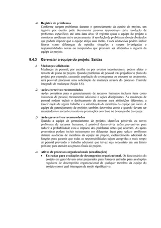 .4   Registro de problemas
        Conforme surgem problemas durante o gerenciamento da equipe do projeto, um
        registro por escrito pode documentar pessoas responsáveis pela resolução de
        problemas específicos até uma data alvo. O registro ajuda a equipe do projeto a
        monitorar problemas até o encerramento. A resolução de problemas aborda obstáculos
        que podem impedir que a equipe atinja suas metas. Esses obstáculos podem incluir
        fatores como diferenças de opinião, situações a serem investigadas e
        responsabilidades novas ou inesperadas que precisam ser atribuídas a alguém da
        equipe do projeto.

9.4.3   Gerenciar a equipe do projeto: Saídas
   .1   Mudanças solicitadas
        Mudanças de pessoal, por escolha ou por eventos incontroláveis, podem afetar o
        restante do plano do projeto. Quando problemas de pessoal irão prejudicar o plano do
        projeto, por exemplo, causando ampliação do cronograma ou estouros no orçamento,
        será possível processar uma solicitação de mudança através do processo Controle
        integrado de mudanças (Seção 4.6).
   .2   Ações corretivas recomendadas
        Ações corretivas para o gerenciamento de recursos humanos incluem itens como
        mudanças de pessoal, treinamento adicional e ações disciplinares. As mudanças de
        pessoal podem incluir o deslocamento de pessoas para atribuições diferentes, a
        terceirização de algum trabalho e a substituição de membros da equipe que saem. A
        equipe de gerenciamento de projetos também determina como e quando devem ser
        anunciados um reconhecimento ou premiações com base no desempenho da equipe.
   .3   Ações preventivas recomendadas
        Quando a equipe de gerenciamento de projetos identifica possíveis ou novos
        problemas de recursos humanos, é possível desenvolver ações preventivas para
        reduzir a probabilidade e/ou o impacto dos problemas antes que ocorram. As ações
        preventivas podem incluir treinamento em diferentes áreas para reduzir problemas
        durante ausências de membros da equipe do projeto, esclarecimento adicional de
        funções para garantir que todas as responsabilidades sejam cumpridas e mais tempo
        de pessoal prevendo o trabalho adicional que talvez seja necessário em um futuro
        próximo para atender aos prazos finais do projeto.
   .4   Ativos de processos organizacionais (atualizações)
        • Entradas para avaliações de desempenho organizacional. Os funcionários do
           projeto em geral devem estar preparados para fornecer entradas para avaliações
           regulares de desempenho organizacional de qualquer membro da equipe do
           projeto com o qual interagem de modo significativo.
 