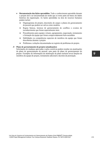 •    Documentação das lições aprendidas. Todo o conhecimento aprendido durante
               o projeto deve ser documentado de modo que se torne parte do banco de dados
               histórico da organização. As lições aprendidas na área de recursos humanos
               podem incluir:
               ♦ Organogramas do projeto, descrições de cargos e planos de gerenciamento
                    de pessoal que podem ser salvos como modelos
               ♦ Regras básicas, técnicas de gerenciamento de conflitos e eventos de
                    reconhecimento que foram especialmente úteis
               ♦ Procedimentos para equipes virtuais, agrupamento, negociação, treinamento
                    e formação da equipe que foram comprovadamente bem-sucedidos
               ♦ Habilidades ou competências especiais de membros da equipe que foram
                    descobertas durante o projeto
               ♦ Problemas e soluções documentadas no registro de problemas do projeto.
     .5   Plano de gerenciamento do projeto (atualizações)
          Solicitações de mudança aprovadas e ações corretivas podem resultar em atualizações
          do plano de gerenciamento de pessoal, uma parte do plano de gerenciamento do
          projeto. Exemplos de informações de atualização do plano incluem novas funções de
          membros da equipe do projeto, treinamento adicional e decisões de premiação.
                                                                                                    9




                                                                              ®
Um Guia do Conjunto de Conhecimentos em Gerenciamento de Projetos (Guia PMBOK ) Terceira edição
2004 Project Management Institute, Four Campus Boulevard, Newtown Square, PA 19073-3299 EUA      219
 