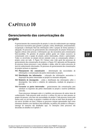 CAPÍTULO 10

Gerenciamento das comunicações do
projeto
          O gerenciamento das comunicações do projeto é a área de conhecimento que emprega
          os processos necessários para garantir a geração, coleta, distribuição, armazenamento,
          recuperação e destinação final das informações sobre o projeto de forma oportuna e
          adequada. Os processos de gerenciamento das comunicações do projeto fornecem as
          ligações críticas entre pessoas e informações que são necessárias para comunicações
          bem-sucedidas. Os gerentes de projetos podem gastar um tempo excessivo na
          comunicação com a equipe do projeto, partes interessadas, cliente e patrocinador.
                                                                                                     10
          Todos os envolvidos no projeto devem entender como as comunicações afetam o
          projeto como um todo. A Figura 10-1 fornece uma visão geral dos processos de
          gerenciamento das comunicações do projeto e a Figura 10-2 apresenta um fluxograma
          de processo desses processos e suas entradas e saídas, além de outros processos de
          área de conhecimento relacionados. Os processos de gerenciamento das comunicações
          do projeto incluem os seguintes:
          10.1 Planejamento das comunicações – determinação das necessidades de
                informações e comunicações das partes interessadas no projeto.
          10.2 Distribuição das informações – colocação das informações necessárias à
                disposição das partes interessadas no projeto no momento adequado.
          10.3 Relatório de desempenho – coleta e distribuição das informações sobre o
                desempenho. Isso inclui o relatório de andamento, medição do progresso e
                previsão.
          10.4 Gerenciar as partes interessadas – gerenciamento das comunicações para
                satisfazer os requisitos das partes interessadas no projeto e resolver problemas
                com elas.
                Esses processos interagem entre si e também com processos de outras áreas de
          conhecimento. Cada processo pode envolver o esforço de uma ou mais pessoas ou
          grupos de pessoas, com base nas necessidades do projeto. Cada processo ocorre pelo
          menos uma vez em todos os projetos e também em uma ou mais fases do projeto, se
          ele estiver dividido em fases. Embora os processos estejam apresentados aqui como
          elementos distintos com interfaces bem definidas, na prática eles podem se sobrepor e
          interagir de maneiras não detalhadas aqui. As interações entre processos são
          discutidas em detalhes no Capítulo 3.




                                                                              ®
Um Guia do Conjunto de Conhecimentos em Gerenciamento de Projetos (Guia PMBOK ) Terceira edição
2004 Project Management Institute, Four Campus Boulevard, Newtown Square, PA 19073-3299 EUA       221
 