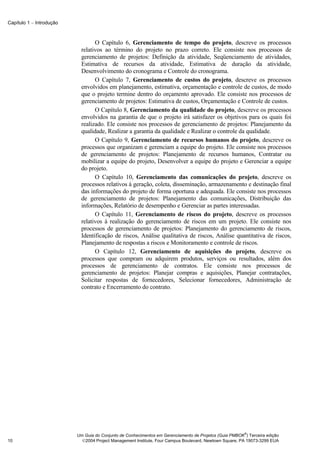 Capítulo 1 − Introdução



                                  O Capítulo 6, Gerenciamento de tempo do projeto, descreve os processos
                            relativos ao término do projeto no prazo correto. Ele consiste nos processos de
                            gerenciamento de projetos: Definição da atividade, Seqüenciamento de atividades,
                            Estimativa de recursos da atividade, Estimativa de duração da atividade,
                            Desenvolvimento do cronograma e Controle do cronograma.
                                  O Capítulo 7, Gerenciamento de custos do projeto, descreve os processos
                            envolvidos em planejamento, estimativa, orçamentação e controle de custos, de modo
                            que o projeto termine dentro do orçamento aprovado. Ele consiste nos processos de
                            gerenciamento de projetos: Estimativa de custos, Orçamentação e Controle de custos.
                                  O Capítulo 8, Gerenciamento da qualidade do projeto, descreve os processos
                            envolvidos na garantia de que o projeto irá satisfazer os objetivos para os quais foi
                            realizado. Ele consiste nos processos de gerenciamento de projetos: Planejamento da
                            qualidade, Realizar a garantia da qualidade e Realizar o controle da qualidade.
                                  O Capítulo 9, Gerenciamento de recursos humanos do projeto, descreve os
                            processos que organizam e gerenciam a equipe do projeto. Ele consiste nos processos
                            de gerenciamento de projetos: Planejamento de recursos humanos, Contratar ou
                            mobilizar a equipe do projeto, Desenvolver a equipe do projeto e Gerenciar a equipe
                            do projeto.
                                  O Capítulo 10, Gerenciamento das comunicações do projeto, descreve os
                            processos relativos à geração, coleta, disseminação, armazenamento e destinação final
                            das informações do projeto de forma oportuna e adequada. Ele consiste nos processos
                            de gerenciamento de projetos: Planejamento das comunicações, Distribuição das
                            informações, Relatório de desempenho e Gerenciar as partes interessadas.
                                  O Capítulo 11, Gerenciamento de riscos do projeto, descreve os processos
                            relativos à realização do gerenciamento de riscos em um projeto. Ele consiste nos
                            processos de gerenciamento de projetos: Planejamento do gerenciamento de riscos,
                            Identificação de riscos, Análise qualitativa de riscos, Análise quantitativa de riscos,
                            Planejamento de respostas a riscos e Monitoramento e controle de riscos.
                                  O Capítulo 12, Gerenciamento de aquisições do projeto, descreve os
                            processos que compram ou adquirem produtos, serviços ou resultados, além dos
                            processos de gerenciamento de contratos. Ele consiste nos processos de
                            gerenciamento de projetos: Planejar compras e aquisições, Planejar contratações,
                            Solicitar respostas de fornecedores, Selecionar fornecedores, Administração de
                            contrato e Encerramento do contrato.




                                                                                                        ®
                          Um Guia do Conjunto de Conhecimentos em Gerenciamento de Projetos (Guia PMBOK ) Terceira edição
10                          2004 Project Management Institute, Four Campus Boulevard, Newtown Square, PA 19073-3299 EUA
 