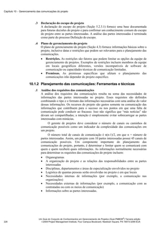 Capítulo 10 − Gerenciamento das comunicações do projeto



                          .3     Declaração do escopo do projeto
                                 A declaração do escopo do projeto (Seção 5.2.3.1) fornece uma base documentada
                                 para futuras decisões do projeto e para confirmar um conhecimento comum do escopo
                                 do projeto entre as partes interessadas. A análise das partes interessadas é terminada
                                 como parte do processo Definição do escopo.
                          .4     Plano de gerenciamento do projeto
                                 O plano de gerenciamento do projeto (Seção 4.3) fornece informações básicas sobre o
                                 projeto, inclusive datas e restrições que podem ser relevantes para o planejamento das
                                 comunicações.
                                 • Restrições. As restrições são fatores que podem limitar as opções da equipe de
                                     gerenciamento de projetos. Exemplos de restrições incluem membros da equipe
                                     em locais geográficos diferentes, versões incompatíveis de software de
                                     comunicação ou capacidades técnicas de comunicação limitadas.
                                 • Premissas. As premissas específicas que afetam o planejamento das
                                     comunicações irão depender do projeto específico.

                     10.1.2 Planejamento das comunicações: Ferramentas e técnicas
                          .1     Análise dos requisitos das comunicações
                                 A análise dos requisitos das comunicações resulta na soma das necessidades de
                                 informações das partes interessadas no projeto. Esses requisitos são definidos
                                 combinando o tipo e o formato das informações necessárias com uma análise do valor
                                 dessas informações. Os recursos do projeto são gastos somente na comunicação das
                                 informações que contribuem para o sucesso ou nos pontos em que uma falta de
                                 comunicação pode conduzir ao fracasso. Isso não significa que “más notícias” não
                                 devam ser compartilhadas; a intenção é simplesmente evitar sobrecarregar as partes
                                 interessadas com minúcias.
                                       O gerente de projetos deve considerar o número de canais ou caminhos de
                                 comunicação possíveis como um indicador da complexidade das comunicações em
                                 um projeto.
                                       O número total de canais de comunicação é n(n-1)/2, em que n = número de
                                 partes interessadas. Assim, um projeto com 10 partes interessadas possui 45 canais de
                                 comunicação possíveis. Um componente importante do planejamento das
                                 comunicações do projeto, portanto, é determinar e limitar quem se comunicará com
                                 quem e quem receberá quais informações. As informações normalmente necessárias
                                 para determinar os requisitos das comunicações do projeto incluem:
                                 • Organogramas
                                 • A organização do projeto e as relações das responsabilidades entre as partes
                                     interessadas
                                 • Disciplinas, departamentos e áreas de especialização envolvidos no projeto
                                 • Logística de quantas pessoas serão envolvidas no projeto e em que locais
                                 • Necessidades internas de informações (por exemplo, a comunicação nas
                                     organizações)
                                 • Necessidades externas de informações (por exemplo, a comunicação com as
                                     contratadas ou com os meios de comunicação)
                                 • Informações sobre as partes interessadas.




                                                                                                             ®
                               Um Guia do Conjunto de Conhecimentos em Gerenciamento de Projetos (Guia PMBOK ) Terceira edição
226                              2004 Project Management Institute, Four Campus Boulevard, Newtown Square, PA 19073-3299 EUA
 