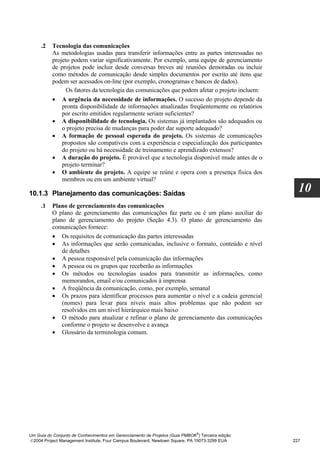 .2   Tecnologia das comunicações
          As metodologias usadas para transferir informações entre as partes interessadas no
          projeto podem variar significativamente. Por exemplo, uma equipe de gerenciamento
          de projetos pode incluir desde conversas breves até reuniões demoradas ou incluir
          como métodos de comunicação desde simples documentos por escrito até itens que
          podem ser acessados on-line (por exemplo, cronogramas e bancos de dados).
                Os fatores da tecnologia das comunicações que podem afetar o projeto incluem:
          • A urgência da necessidade de informações. O sucesso do projeto depende da
              pronta disponibilidade de informações atualizadas freqüentemente ou relatórios
              por escrito emitidos regularmente seriam suficientes?
          • A disponibilidade de tecnologia. Os sistemas já implantados são adequados ou
              o projeto precisa de mudanças para poder dar suporte adequado?
          • A formação de pessoal esperada do projeto. Os sistemas de comunicações
              propostos são compatíveis com a experiência e especialização dos participantes
              do projeto ou há necessidade de treinamento e aprendizado extensos?
          • A duração do projeto. É provável que a tecnologia disponível mude antes de o
              projeto terminar?
          • O ambiente do projeto. A equipe se reúne e opera com a presença física dos
              membros ou em um ambiente virtual?

10.1.3 Planejamento das comunicações: Saídas
                                                                                                    10
     .1   Plano de gerenciamento das comunicações
          O plano de gerenciamento das comunicações faz parte ou é um plano auxiliar do
          plano de gerenciamento do projeto (Seção 4.3). O plano de gerenciamento das
          comunicações fornece:
          • Os requisitos de comunicação das partes interessadas
          • As informações que serão comunicadas, inclusive o formato, conteúdo e nível
              de detalhes
          • A pessoa responsável pela comunicação das informações
          • A pessoa ou os grupos que receberão as informações
          • Os métodos ou tecnologias usados para transmitir as informações, como
              memorandos, email e/ou comunicados à imprensa
          • A freqüência da comunicação, como, por exemplo, semanal
          • Os prazos para identificar processos para aumentar o nível e a cadeia gerencial
              (nomes) para levar para níveis mais altos problemas que não podem ser
              resolvidos em um nível hierárquico mais baixo
          • O método para atualizar e refinar o plano de gerenciamento das comunicações
              conforme o projeto se desenvolve e avança
          • Glossário da terminologia comum.




                                                                              ®
Um Guia do Conjunto de Conhecimentos em Gerenciamento de Projetos (Guia PMBOK ) Terceira edição
2004 Project Management Institute, Four Campus Boulevard, Newtown Square, PA 19073-3299 EUA      227
 