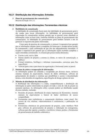 10.2.1 Distribuição das informações: Entradas
     .1   Plano de gerenciamento das comunicações
          Descrito na Seção 10.1.3.1.

10.2.2 Distribuição das informações: Ferramentas e técnicas
     .1   Habilidades de comunicação
          As habilidades de comunicação fazem parte das habilidades de gerenciamento geral e
          são usadas para trocar informações. As habilidades de gerenciamento geral
          relacionadas às comunicações incluem garantir que as pessoas certas obtenham as
          informações certas na hora certa, conforme definido no plano de gerenciamento das
          comunicações. As habilidades de gerenciamento geral também incluem a arte de
          gerenciar os requisitos das partes interessadas.
                Como parte do processo de comunicações, o emissor é responsável por garantir
          que as informações estejam claras e completas, de forma que o receptor possa recebê-
          las corretamente, e pela confirmação de que elas são adequadamente entendidas. O
          receptor é responsável por garantir que as informações sejam recebidas completas e
          sejam entendidas corretamente. A comunicação possui muitas dimensões:
          • Escrita e oral, ouvir e falar
          • Interna (dentro do projeto) e externa (o cliente, os meios de comunicação, o
                                                                                                      10
              público)
          • Formal (relatórios, briefings) e informais (memorandos, conversas para fins
              específicos)
          • Vertical (para cima e para baixo na organização) e horizontal (entre os pares).
     .2   Sistemas de coleta e recuperação de informações
          As informações podem ser coletadas e recuperadas por diversos meios, inclusive
          sistemas manuais de arquivamento, bancos de dados eletrônicos, software de
          gerenciamento de projetos e sistemas que possibilitam o acesso à documentação
          técnica, como desenhos de engenharia, especificações de design e planos de teste.
     .3   Métodos de distribuição das informações
          A distribuição das informações é a coleta, compartilhamento e distribuição das
          informações às partes interessadas no projeto em todo o ciclo de vida do projeto no
          momento oportuno. As informações sobre o projeto podem ser distribuídas usando
          diversos métodos, incluindo:
          • Reuniões do projeto, distribuição de cópias impressas de documentos, sistemas
              manuais de arquivamento e bancos de dados eletrônicos de acesso
              compartilhado
          • Ferramentas para conferências e comunicação eletrônica, como email, fax,
              correio de voz, telefone, videoconferência e conferências, e publicações na
              Internet.
          • Ferramentas eletrônicas de gerenciamento de projetos, como interfaces Web
              para software de gerenciamento de projetos e elaboração de cronogramas,
              software para dar suporte a reuniões e escritórios virtuais, portais, e ferramentas
              de gerenciamento de trabalho colaborativo.




                                                                              ®
Um Guia do Conjunto de Conhecimentos em Gerenciamento de Projetos (Guia PMBOK ) Terceira edição
2004 Project Management Institute, Four Campus Boulevard, Newtown Square, PA 19073-3299 EUA        229
 