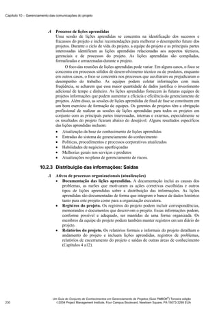 Capítulo 10 − Gerenciamento das comunicações do projeto



                          .4     Processo de lições aprendidas
                                 Uma sessão de lições aprendidas se concentra na identificação dos sucessos e
                                 fracassos do projeto e inclui recomendações para melhorar o desempenho futuro dos
                                 projetos. Durante o ciclo de vida do projeto, a equipe do projeto e as principais partes
                                 interessadas identificam as lições aprendidas relacionadas aos aspectos técnicos,
                                 gerenciais e de processos do projeto. As lições aprendidas são compiladas,
                                 formalizadas e armazenadas durante o projeto.
                                       O foco das reuniões de lições aprendidas pode variar. Em alguns casos, o foco se
                                 concentra em processos sólidos de desenvolvimento técnico ou de produtos, enquanto
                                 em outros casos, o foco se concentra nos processos que auxiliaram ou prejudicaram o
                                 desempenho do trabalho. As equipes podem coletar informações com mais
                                 freqüência, se acharem que essa maior quantidade de dados justifica o investimento
                                 adicional de tempo e dinheiro. As lições aprendidas fornecem às futuras equipes de
                                 projetos informações que podem aumentar a eficácia e eficiência do gerenciamento de
                                 projetos. Além disso, as sessões de lições aprendidas de final de fase se constituem em
                                 um bom exercício de formação de equipes. Os gerentes de projetos têm a obrigação
                                 profissional de realizar as sessões de lições aprendidas para todos os projetos em
                                 conjunto com as principais partes interessadas, internas e externas, especialmente se
                                 os resultados do projeto ficaram abaixo do desejável. Alguns resultados específicos
                                 das lições aprendidas incluem:
                                 • Atualização da base de conhecimento de lições aprendidas
                                 • Entradas do sistema de gerenciamento do conhecimento
                                 • Políticas, procedimentos e processos corporativos atualizados
                                 • Habilidades de negócios aperfeiçoadas
                                 • Melhorias gerais nos serviços e produtos
                                 • Atualizações no plano de gerenciamento de riscos.

                     10.2.3 Distribuição das informações: Saídas
                          .1     Ativos de processos organizacionais (atualizações)
                                 • Documentação das lições aprendidas. A documentação inclui as causas dos
                                    problemas, as razões que motivaram as ações corretivas escolhidas e outros
                                    tipos de lições aprendidas sobre a distribuição das informações. As lições
                                    aprendidas são documentadas de forma que integrem o banco de dados histórico
                                    tanto para este projeto como para a organização executora.
                                 • Registros do projeto. Os registros do projeto podem incluir correspondências,
                                    memorandos e documentos que descrevem o projeto. Essas informações podem,
                                    conforme possível e adequado, ser mantidas de uma forma organizada. Os
                                    membros da equipe do projeto podem também manter registros em um diário do
                                    projeto.
                                 • Relatórios do projeto. Os relatórios formais e informais do projeto detalham o
                                    andamento do projeto e incluem lições aprendidas, registros de problemas,
                                    relatórios de encerramento do projeto e saídas de outras áreas de conhecimento
                                    (Capítulos 4 a12).




                                                                                                             ®
                               Um Guia do Conjunto de Conhecimentos em Gerenciamento de Projetos (Guia PMBOK ) Terceira edição
230                              2004 Project Management Institute, Four Campus Boulevard, Newtown Square, PA 19073-3299 EUA
 