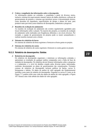 .2   Coleta e compilação das informações sobre o desempenho
          As informações podem ser coletadas e compiladas a partir de diversos meios,
          inclusive sistemas de arquivamento manual, bancos de dados eletrônicos, software de
          gerenciamento de projetos e sistemas que permitem acesso à documentação técnica,
          como desenhos de engenharia, especificações de design e planos de teste, para
          produzir tanto previsões como relatórios de desempenho, andamento e progresso.
     .3   Reuniões de avaliação do andamento
          As reuniões de avaliação do andamento são eventos regularmente agendados para
          trocar informações sobre o projeto. Na maioria dos projetos, as reuniões de avaliação
          do andamento serão realizadas com freqüências diferentes e em níveis diversos. Por
          exemplo, a equipe de gerenciamento de projetos pode se reunir semanalmente e
          realizar reuniões mensais com o cliente.
     .4   Sistemas de relatórios de horas
          Os sistemas de relatórios de horas registram e fornecem as horas gastas no projeto.
     .5   Sistemas de relatórios de custos
          Os sistemas de relatórios de custos registram e fornecem os custos gastos no projeto.

10.3.3 Relatório de desempenho: Saídas
     .1   Relatórios de desempenho
                                                                                                    10
          Os relatórios de desempenho organizam e sintetizam as informações coletadas e
          apresentam os resultados de qualquer análise comparados com a linha de base da
          medição de desempenho. Os relatórios devem fornecer informações sobre o progresso
          e o andamento, e o nível de detalhes exigido pelas diversas partes interessadas,
          conforme documentado no plano de gerenciamento das comunicações. Formatos
          comuns de relatórios de desempenho incluem gráficos de barras, curvas S,
          histogramas e tabelas. Os dados da análise de valor agregado são freqüentemente
          incluídos como parte do relatório de desempenho. Enquanto as curvas S, como as da
          Figura 7-7, podem exibir uma visão dos dados da análise de valor agregado, a Figura
          10-7 fornece uma visão tabular dos dados de valor agregado.




                                                                              ®
Um Guia do Conjunto de Conhecimentos em Gerenciamento de Projetos (Guia PMBOK ) Terceira edição
2004 Project Management Institute, Four Campus Boulevard, Newtown Square, PA 19073-3299 EUA      233
 