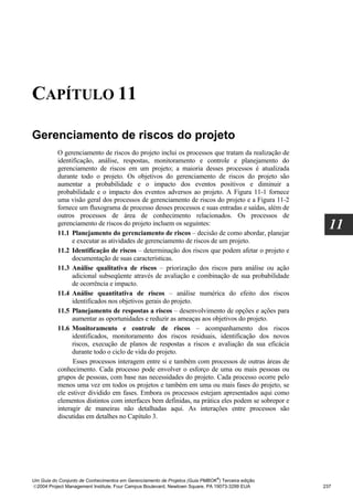 CAPÍTULO 11

Gerenciamento de riscos do projeto
          O gerenciamento de riscos do projeto inclui os processos que tratam da realização de
          identificação, análise, respostas, monitoramento e controle e planejamento do
          gerenciamento de riscos em um projeto; a maioria desses processos é atualizada
          durante todo o projeto. Os objetivos do gerenciamento de riscos do projeto são
          aumentar a probabilidade e o impacto dos eventos positivos e diminuir a
          probabilidade e o impacto dos eventos adversos ao projeto. A Figura 11-1 fornece
          uma visão geral dos processos de gerenciamento de riscos do projeto e a Figura 11-2
          fornece um fluxograma de processo desses processos e suas entradas e saídas, além de
          outros processos de área de conhecimento relacionados. Os processos de
          gerenciamento de riscos do projeto incluem os seguintes:
          11.1 Planejamento do gerenciamento de riscos – decisão de como abordar, planejar
                                                                                                    11
                e executar as atividades de gerenciamento de riscos de um projeto.
          11.2 Identificação de riscos – determinação dos riscos que podem afetar o projeto e
                documentação de suas características.
          11.3 Análise qualitativa de riscos – priorização dos riscos para análise ou ação
                adicional subseqüente através de avaliação e combinação de sua probabilidade
                de ocorrência e impacto.
          11.4 Análise quantitativa de riscos – análise numérica do efeito dos riscos
                identificados nos objetivos gerais do projeto.
          11.5 Planejamento de respostas a riscos – desenvolvimento de opções e ações para
                aumentar as oportunidades e reduzir as ameaças aos objetivos do projeto.
          11.6 Monitoramento e controle de riscos – acompanhamento dos riscos
                identificados, monitoramento dos riscos residuais, identificação dos novos
                riscos, execução de planos de respostas a riscos e avaliação da sua eficácia
                durante todo o ciclo de vida do projeto.
                Esses processos interagem entre si e também com processos de outras áreas de
          conhecimento. Cada processo pode envolver o esforço de uma ou mais pessoas ou
          grupos de pessoas, com base nas necessidades do projeto. Cada processo ocorre pelo
          menos uma vez em todos os projetos e também em uma ou mais fases do projeto, se
          ele estiver dividido em fases. Embora os processos estejam apresentados aqui como
          elementos distintos com interfaces bem definidas, na prática eles podem se sobrepor e
          interagir de maneiras não detalhadas aqui. As interações entre processos são
          discutidas em detalhes no Capítulo 3.




                                                                              ®
Um Guia do Conjunto de Conhecimentos em Gerenciamento de Projetos (Guia PMBOK ) Terceira edição
2004 Project Management Institute, Four Campus Boulevard, Newtown Square, PA 19073-3299 EUA      237
 