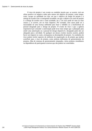 Capítulo 11 − Gerenciamento de riscos do projeto



                                       O risco do projeto é um evento ou condição incerta que, se ocorrer, terá um
                                 efeito positivo ou negativo sobre pelo menos um objetivo do projeto, como tempo,
                                 custo, escopo ou qualidade (ou seja, em que o objetivo de tempo do projeto é a
                                 entrega de acordo com o cronograma acordado; em que o objetivo de custo do projeto
                                 é a entrega de acordo com o custo acordado, etc.). Um risco pode ter uma ou mais
                                 causas e, se ocorrer, um ou mais impactos. Por exemplo, uma causa pode ser a
                                 necessidade de uma licença ambiental para fazer o trabalho ou a insuficiência de
                                 pessoal designado para o design do projeto. O evento de risco é que a agência
                                 responsável por conceder a autorização pode levar mais tempo que o planejado para
                                 emitir uma autorização ou o pessoal de design disponível e designado pode não ser
                                 adequado para a atividade. Se qualquer um desses eventos incertos ocorrer, poderá
                                 haver um impacto no custo, cronograma ou desempenho do projeto. As condições de
                                 risco podem incluir aspectos do ambiente da organização ou do projeto que podem
                                 contribuir para o risco do projeto, como práticas deficientes de gerenciamento de
                                 projetos, falta de sistemas de gerenciamento integrados, vários projetos simultâneos
                                 ou dependência de participantes externos que não podem ser controlados.




                                                                                                             ®
                               Um Guia do Conjunto de Conhecimentos em Gerenciamento de Projetos (Guia PMBOK ) Terceira edição
238                              2004 Project Management Institute, Four Campus Boulevard, Newtown Square, PA 19073-3299 EUA
 