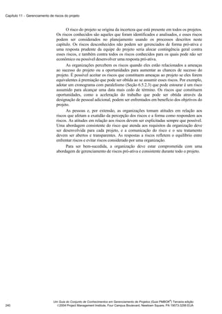 Capítulo 11 − Gerenciamento de riscos do projeto



                                       O risco do projeto se origina da incerteza que está presente em todos os projetos.
                                 Os riscos conhecidos são aqueles que foram identificados e analisados, e esses riscos
                                 podem ser considerados no planejamento usando os processos descritos neste
                                 capítulo. Os riscos desconhecidos não podem ser gerenciados de forma pró-ativa e
                                 uma resposta prudente da equipe do projeto seria alocar contingência geral contra
                                 esses riscos, e também contra todos os riscos conhecidos para os quais pode não ser
                                 econômico ou possível desenvolver uma resposta pró-ativa.
                                       As organizações percebem os riscos quando eles estão relacionados a ameaças
                                 ao sucesso do projeto ou a oportunidades para aumentar as chances de sucesso do
                                 projeto. É possível aceitar os riscos que constituem ameaças ao projeto se eles forem
                                 equivalentes à premiação que pode ser obtida ao se assumir esses riscos. Por exemplo,
                                 adotar um cronograma com paralelismo (Seção 6.5.2.3) que pode estourar é um risco
                                 assumido para alcançar uma data mais cedo de término. Os riscos que constituem
                                 oportunidades, como a aceleração do trabalho que pode ser obtida através da
                                 designação de pessoal adicional, podem ser enfrentados em benefício dos objetivos do
                                 projeto.
                                       As pessoas e, por extensão, as organizações tomam atitudes em relação aos
                                 riscos que afetam a exatidão da percepção dos riscos e a forma como respondem aos
                                 riscos. As atitudes em relação aos riscos devem ser explicitadas sempre que possível.
                                 Uma abordagem consistente do risco que atenda aos requisitos da organização deve
                                 ser desenvolvida para cada projeto, e a comunicação do risco e o seu tratamento
                                 devem ser abertos e transparentes. As respostas a riscos refletem o equilíbrio entre
                                 enfrentar riscos e evitar riscos considerado por uma organização.
                                       Para ser bem-sucedida, a organização deve estar comprometida com uma
                                 abordagem de gerenciamento de riscos pró-ativa e consistente durante todo o projeto.




                                                                                                             ®
                               Um Guia do Conjunto de Conhecimentos em Gerenciamento de Projetos (Guia PMBOK ) Terceira edição
240                              2004 Project Management Institute, Four Campus Boulevard, Newtown Square, PA 19073-3299 EUA
 