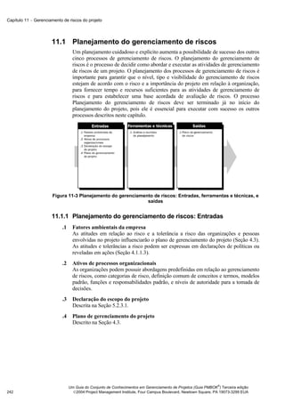 Capítulo 11 − Gerenciamento de riscos do projeto




                      11.1 Planejamento do gerenciamento de riscos
                                   Um planejamento cuidadoso e explícito aumenta a possibilidade de sucesso dos outros
                                   cinco processos de gerenciamento de riscos. O planejamento do gerenciamento de
                                   riscos é o processo de decidir como abordar e executar as atividades de gerenciamento
                                   de riscos de um projeto. O planejamento dos processos de gerenciamento de riscos é
                                   importante para garantir que o nível, tipo e visibilidade do gerenciamento de riscos
                                   estejam de acordo com o risco e a importância do projeto em relação à organização,
                                   para fornecer tempo e recursos suficientes para as atividades de gerenciamento de
                                   riscos e para estabelecer uma base acordada de avaliação de riscos. O processo
                                   Planejamento do gerenciamento de riscos deve ser terminado já no início do
                                   planejamento do projeto, pois ele é essencial para executar com sucesso os outros
                                   processos descritos neste capítulo.




                      Figura 11-3 Planejamento do gerenciamento de riscos: Entradas, ferramentas e técnicas, e
                                                             saídas


                      11.1.1 Planejamento do gerenciamento de riscos: Entradas
                            .1     Fatores ambientais da empresa
                                   As atitudes em relação ao risco e a tolerância a risco das organizações e pessoas
                                   envolvidas no projeto influenciarão o plano de gerenciamento do projeto (Seção 4.3).
                                   As atitudes e tolerâncias a risco podem ser expressas em declarações de políticas ou
                                   reveladas em ações (Seção 4.1.1.3).
                            .2     Ativos de processos organizacionais
                                   As organizações podem possuir abordagens predefinidas em relação ao gerenciamento
                                   de riscos, como categorias de risco, definição comum de conceitos e termos, modelos
                                   padrão, funções e responsabilidades padrão, e níveis de autoridade para a tomada de
                                   decisões.
                            .3     Declaração do escopo do projeto
                                   Descrita na Seção 5.2.3.1.
                            .4     Plano de gerenciamento do projeto
                                   Descrito na Seção 4.3.




                                                                                                               ®
                                 Um Guia do Conjunto de Conhecimentos em Gerenciamento de Projetos (Guia PMBOK ) Terceira edição
242                                2004 Project Management Institute, Four Campus Boulevard, Newtown Square, PA 19073-3299 EUA
 