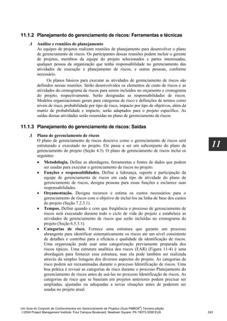 11.1.2 Planejamento do gerenciamento de riscos: Ferramentas e técnicas
     .1   Análise e reuniões de planejamento
          As equipes de projetos realizam reuniões de planejamento para desenvolver o plano
          de gerenciamento de riscos. Os participantes dessas reuniões podem incluir o gerente
          de projetos, membros da equipe do projeto selecionados e partes interessadas,
          qualquer pessoa da organização que tenha responsabilidade no gerenciamento das
          atividades de execução e planejamento de riscos, e outras pessoas, conforme
          necessário.
                Os planos básicos para executar as atividades de gerenciamento de riscos são
          definidos nessas reuniões. Serão desenvolvidos os elementos de custo de riscos e as
          atividades do cronograma de riscos para serem incluídos no orçamento e cronograma
          do projeto, respectivamente. Serão designadas as responsabilidades de riscos.
          Modelos organizacionais gerais para categorias de risco e definições de termos como
          níveis de risco, probabilidade por tipo de risco, impacto por tipo de objetivos, além da
          matriz de probabilidade e impacto, serão adaptados para o projeto específico. As
          saídas dessas atividades serão resumidas no plano de gerenciamento de riscos.

11.1.3 Planejamento do gerenciamento de riscos: Saídas
     .1   Plano de gerenciamento de riscos
          O plano de gerenciamento de riscos descreve como o gerenciamento de riscos será
          estruturado e executado no projeto. Ele passa a ser um subconjunto do plano de               11
          gerenciamento do projeto (Seção 4.3). O plano de gerenciamento de riscos inclui os
          seguintes:
          • Metodologia. Define as abordagens, ferramentas e fontes de dados que podem
              ser usadas para executar o gerenciamento de riscos no projeto.
          • Funções e responsabilidades. Define a liderança, suporte e participação da
              equipe de gerenciamento de riscos em cada tipo de atividade do plano de
              gerenciamento de riscos, designa pessoas para essas funções e esclarece suas
              responsabilidades.
          • Orçamentação. Designa recursos e estima os custos necessários para o
              gerenciamento de riscos com o objetivo de incluí-los na linha de base dos custos
              do projeto (Seção 7.2.3.1).
          • Tempos. Define quando e com que freqüência o processo de gerenciamento de
              riscos será executado durante todo o ciclo de vida do projeto e estabelece as
              atividades de gerenciamento de riscos que serão incluídas no cronograma do
              projeto (Seção 6.5.3.1).
          • Categorias de risco. Fornece uma estrutura que garante um processo
              abrangente para identificar sistematicamente os riscos até um nível consistente
              de detalhes e contribui para a eficácia e qualidade da identificação de riscos.
              Uma organização pode usar uma categorização previamente preparada dos
              riscos típicos. Uma estrutura analítica dos riscos (EAR) (Figura 11-4) é uma
              abordagem para fornecer essa estrutura, mas ela pode também ser realizada
              através da simples listagem dos diversos aspectos do projeto. As categorias de
              risco podem ser reexaminadas durante o processo Identificação de riscos. Uma
              boa prática é revisar as categorias de risco durante o processo Planejamento do
              gerenciamento de riscos antes de usá-las no processo Identificação de riscos. As
              categorias de risco que se baseiam em projetos anteriores podem precisar ser
              ampliadas, ajustadas ou adequadas a novas situações antes de poderem ser
              usadas no projeto atual.


                                                                              ®
Um Guia do Conjunto de Conhecimentos em Gerenciamento de Projetos (Guia PMBOK ) Terceira edição
2004 Project Management Institute, Four Campus Boulevard, Newtown Square, PA 19073-3299 EUA         243
 