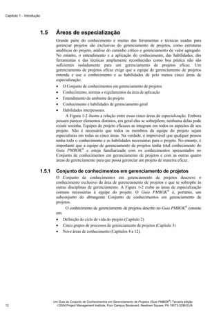 Capítulo 1 − Introdução




                          1.5       Áreas de especialização
                                    Grande parte do conhecimento e muitas das ferramentas e técnicas usadas para
                                    gerenciar projetos são exclusivas do gerenciamento de projetos, como estruturas
                                    analíticas do projeto, análise do caminho crítico e gerenciamento de valor agregado.
                                    No entanto, o entendimento e a aplicação do conhecimento, das habilidades, das
                                    ferramentas e das técnicas amplamente reconhecidas como boa prática não são
                                    suficientes isoladamente para um gerenciamento de projetos eficaz. Um
                                    gerenciamento de projetos eficaz exige que a equipe de gerenciamento de projetos
                                    entenda e use o conhecimento e as habilidades de pelo menos cinco áreas de
                                    especialização:
                                    • O Conjunto de conhecimentos em gerenciamento de projetos
                                    • Conhecimento, normas e regulamentos da área de aplicação
                                    • Entendimento do ambiente do projeto
                                    • Conhecimento e habilidades de gerenciamento geral
                                    • Habilidades interpessoais.
                                          A Figura 1-2 ilustra a relação entre essas cinco áreas de especialização. Embora
                                    possam parecer elementos distintos, em geral elas se sobrepõem; nenhuma delas pode
                                    existir sozinha. Equipes de projeto eficazes as integram em todos os aspectos de seu
                                    projeto. Não é necessário que todos os membros da equipe do projeto sejam
                                    especialistas em todas as cinco áreas. Na verdade, é improvável que qualquer pessoa
                                    tenha todo o conhecimento e as habilidades necessárias para o projeto. No entanto, é
                                    importante que a equipe de gerenciamento de projetos tenha total conhecimento do
                                    Guia PMBOK® e esteja familiarizada com os conhecimentos apresentados no
                                    Conjunto de conhecimentos em gerenciamento de projetos e com as outras quatro
                                    áreas de gerenciamento para que possa gerenciar um projeto de maneira eficaz.

                          1.5.1     Conjunto de conhecimentos em gerenciamento de projetos
                                    O Conjunto de conhecimentos em gerenciamento de projetos descreve o
                                    conhecimento exclusivo da área de gerenciamento de projetos e que se sobrepõe às
                                    outras disciplinas de gerenciamento. A Figura 1-2 exibe as áreas de especialização
                                    comuns necessárias à equipe do projeto. O Guia PMBOK® é, portanto, um
                                    subconjunto do abrangente Conjunto de conhecimentos em gerenciamento de
                                    projetos.
                                          O conhecimento de gerenciamento de projetos descrito no Guia PMBOK® consiste
                                    em:
                                    • Definição do ciclo de vida do projeto (Capítulo 2)
                                    • Cinco grupos de processos de gerenciamento de projetos (Capítulo 3)
                                    • Nove áreas de conhecimento (Capítulos 4 a 12).




                                                                                                                ®
                                  Um Guia do Conjunto de Conhecimentos em Gerenciamento de Projetos (Guia PMBOK ) Terceira edição
12                                  2004 Project Management Institute, Four Campus Boulevard, Newtown Square, PA 19073-3299 EUA
 