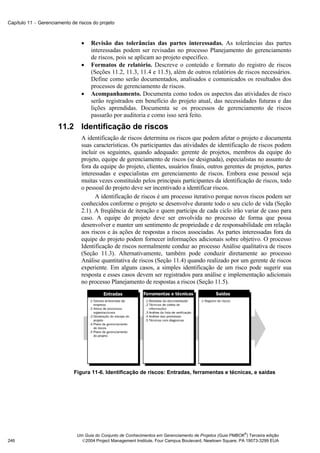 Capítulo 11 − Gerenciamento de riscos do projeto



                                 •   Revisão das tolerâncias das partes interessadas. As tolerâncias das partes
                                     interessadas podem ser revisadas no processo Planejamento do gerenciamento
                                     de riscos, pois se aplicam ao projeto específico.
                                 •   Formatos de relatório. Descreve o conteúdo e formato do registro de riscos
                                     (Seções 11.2, 11.3, 11.4 e 11.5), além de outros relatórios de riscos necessários.
                                     Define como serão documentados, analisados e comunicados os resultados dos
                                     processos de gerenciamento de riscos.
                                 •   Acompanhamento. Documenta como todos os aspectos das atividades de risco
                                     serão registrados em benefício do projeto atual, das necessidades futuras e das
                                     lições aprendidas. Documenta se os processos de gerenciamento de riscos
                                     passarão por auditoria e como isso será feito.
                      11.2 Identificação de riscos
                                 A identificação de riscos determina os riscos que podem afetar o projeto e documenta
                                 suas características. Os participantes das atividades de identificação de riscos podem
                                 incluir os seguintes, quando adequado: gerente de projetos, membros da equipe do
                                 projeto, equipe de gerenciamento de riscos (se designada), especialistas no assunto de
                                 fora da equipe do projeto, clientes, usuários finais, outros gerentes de projetos, partes
                                 interessadas e especialistas em gerenciamento de riscos. Embora esse pessoal seja
                                 muitas vezes constituído pelos principais participantes da identificação de riscos, todo
                                 o pessoal do projeto deve ser incentivado a identificar riscos.
                                       A identificação de riscos é um processo iterativo porque novos riscos podem ser
                                 conhecidos conforme o projeto se desenvolve durante todo o seu ciclo de vida (Seção
                                 2.1). A freqüência de iteração e quem participa de cada ciclo irão variar de caso para
                                 caso. A equipe do projeto deve ser envolvida no processo de forma que possa
                                 desenvolver e manter um sentimento de propriedade e de responsabilidade em relação
                                 aos riscos e às ações de respostas a riscos associadas. As partes interessadas fora da
                                 equipe do projeto podem fornecer informações adicionais sobre objetivo. O processo
                                 Identificação de riscos normalmente conduz ao processo Análise qualitativa de riscos
                                 (Seção 11.3). Alternativamente, também pode conduzir diretamente ao processo
                                 Análise quantitativa de riscos (Seção 11.4) quando realizado por um gerente de riscos
                                 experiente. Em alguns casos, a simples identificação de um risco pode sugerir sua
                                 resposta e esses casos devem ser registrados para análise e implementação adicionais
                                 no processo Planejamento de respostas a riscos (Seção 11.5).




                             Figura 11-6. Identificação de riscos: Entradas, ferramentas e técnicas, e saídas




                                                                                                             ®
                               Um Guia do Conjunto de Conhecimentos em Gerenciamento de Projetos (Guia PMBOK ) Terceira edição
246                              2004 Project Management Institute, Four Campus Boulevard, Newtown Square, PA 19073-3299 EUA
 