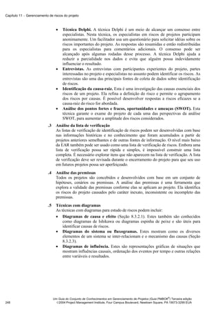 Capítulo 11 − Gerenciamento de riscos do projeto



                                   •   Técnica Delphi. A técnica Delphi é um meio de alcançar um consenso entre
                                       especialistas. Nesta técnica, os especialistas em riscos de projetos participam
                                       anonimamente. Um facilitador usa um questionário para solicitar idéias sobre os
                                       riscos importantes do projeto. As respostas são resumidas e então redistribuídas
                                       para os especialistas para comentários adicionais. O consenso pode ser
                                       alcançado após algumas rodadas desse processo. A técnica Delphi ajuda a
                                       reduzir a parcialidade nos dados e evita que alguém possa indevidamente
                                       influenciar o resultado.
                                   •   Entrevistas. As entrevistas com participantes experientes do projeto, partes
                                       interessadas no projeto e especialistas no assunto podem identificar os riscos. As
                                       entrevistas são uma das principais fontes de coleta de dados sobre identificação
                                       de riscos.
                                   •   Identificação da causa-raiz. Esta é uma investigação das causas essenciais dos
                                       riscos de um projeto. Ela refina a definição do risco e permite o agrupamento
                                       dos riscos por causas. É possível desenvolver respostas a riscos eficazes se a
                                       causa-raiz do risco for abordada.
                                   •   Análise dos pontos fortes e fracos, oportunidades e ameaças (SWOT). Esta
                                       técnica garante o exame do projeto de cada uma das perspectivas da análise
                                       SWOT, para aumentar a amplitude dos riscos considerados.
                            .3     Análise da lista de verificação
                                   As listas de verificação de identificação de riscos podem ser desenvolvidas com base
                                   nas informações históricas e no conhecimento que foram acumulados a partir de
                                   projetos anteriores semelhantes e de outras fontes de informação. O nível mais baixo
                                   da EAR também pode ser usado como uma lista de verificação de riscos. Embora uma
                                   lista de verificação possa ser rápida e simples, é impossível construir uma lista
                                   completa. É necessário explorar itens que não aparecem na lista de verificação. A lista
                                   de verificação deve ser revisada durante o encerramento do projeto para que seu uso
                                   em futuros projetos possa ser aperfeiçoado.
                            .4     Análise das premissas
                                   Todos os projetos são concebidos e desenvolvidos com base em um conjunto de
                                   hipóteses, cenários ou premissas. A análise das premissas é uma ferramenta que
                                   explora a validade das premissas conforme elas se aplicam ao projeto. Ela identifica
                                   os riscos do projeto causados pelo caráter inexato, inconsistente ou incompleto das
                                   premissas.
                            .5     Técnicas com diagramas
                                   As técnicas com diagramas para estudo de riscos podem incluir:
                                   • Diagramas de causa e efeito (Seção 8.3.2.1). Estes também são conhecidos
                                       como diagramas de Ishikawa ou diagramas espinha de peixe e são úteis para
                                       identificar causas de riscos.
                                   • Diagramas do sistema ou fluxogramas. Estes mostram como os diversos
                                       elementos de um sistema se inter-relacionam e o mecanismo das causas (Seção
                                       8.3.2.3).
                                   • Diagramas de influência. Estes são representações gráficas de situações que
                                       mostram influências causais, ordenação dos eventos por tempo e outras relações
                                       entre variáveis e resultados.




                                                                                                               ®
                                 Um Guia do Conjunto de Conhecimentos em Gerenciamento de Projetos (Guia PMBOK ) Terceira edição
248                                2004 Project Management Institute, Four Campus Boulevard, Newtown Square, PA 19073-3299 EUA
 