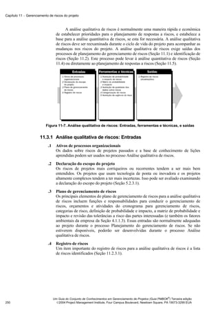 Capítulo 11 − Gerenciamento de riscos do projeto



                                         A análise qualitativa de riscos é normalmente uma maneira rápida e econômica
                                   de estabelecer prioridades para o planejamento de respostas a riscos, e estabelece a
                                   base para a análise quantitativa de riscos, se esta for necessária. A análise qualitativa
                                   de riscos deve ser reexaminada durante o ciclo de vida do projeto para acompanhar as
                                   mudanças nos riscos do projeto. A análise qualitativa de riscos exige saídas dos
                                   processos de planejamento do gerenciamento de riscos (Seção 11.1) e identificação de
                                   riscos (Seção 11.2). Este processo pode levar à análise quantitativa de riscos (Seção
                                   11.4) ou diretamente ao planejamento de respostas a riscos (Seção 11.5).




                          Figura 11-7. Análise qualitativa de riscos: Entradas, ferramentas e técnicas, e saídas


                      11.3.1 Análise qualitativa de riscos: Entradas
                            .1     Ativos de processos organizacionais
                                   Os dados sobre riscos de projetos passados e a base de conhecimento de lições
                                   aprendidas podem ser usados no processo Análise qualitativa de riscos.
                            .2     Declaração do escopo do projeto
                                   Os riscos de projetos mais corriqueiros ou recorrentes tendem a ser mais bem
                                   entendidos. Os projetos que usam tecnologia de ponta ou inovadora e os projetos
                                   altamente complexos tendem a ter mais incertezas. Isso pode ser avaliado examinando
                                   a declaração do escopo do projeto (Seção 5.2.3.1).
                            .3     Plano de gerenciamento de riscos
                                   Os principais elementos do plano de gerenciamento de riscos para a análise qualitativa
                                   de riscos incluem funções e responsabilidades para conduzir o gerenciamento de
                                   riscos, orçamentos e atividades do cronograma para gerenciamento de riscos,
                                   categorias de risco, definição de probabilidade e impacto, a matriz de probabilidade e
                                   impacto e revisão das tolerâncias a risco das partes interessadas (e também os fatores
                                   ambientais da empresa da Seção 4.1.1.3). Essas entradas são normalmente adequadas
                                   ao projeto durante o processo Planejamento do gerenciamento de riscos. Se não
                                   estiverem disponíveis, poderão ser desenvolvidas durante o processo Análise
                                   qualitativa de riscos.
                            .4     Registro de riscos
                                   Um item importante do registro de riscos para a análise qualitativa de riscos é a lista
                                   de riscos identificados (Seção 11.2.3.1).




                                                                                                               ®
                                 Um Guia do Conjunto de Conhecimentos em Gerenciamento de Projetos (Guia PMBOK ) Terceira edição
250                                2004 Project Management Institute, Four Campus Boulevard, Newtown Square, PA 19073-3299 EUA
 