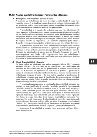 11.3.2 Análise qualitativa de riscos: Ferramentas e técnicas
     .1   Avaliação de probabilidade e impacto de riscos
          A avaliação de probabilidade de riscos investiga a probabilidade de cada risco
          específico ocorrer. A avaliação de impacto de riscos investiga o efeito potencial sobre
          um objetivo do projeto, como tempo, custo, escopo ou qualidade, inclusive os efeitos
          negativos das ameaças e os efeitos positivos das oportunidades.
                 A probabilidade e o impacto são avaliados para cada risco identificado. Os
          riscos podem ser avaliados em entrevistas ou reuniões com participantes selecionados
          por sua familiaridade com as categorias de risco da pauta. São incluídos os membros
          da equipe do projeto e, talvez, especialistas de fora do projeto. A opinião especializada
          é necessária, pois podem existir poucas informações sobre riscos no banco de dados
          de projetos passados da organização. Um facilitador experiente pode liderar a
          discussão, pois os participantes podem ter pouca experiência em avaliação de riscos.
                 A probabilidade de cada risco e seu impacto em cada objetivo são avaliados
          durante a entrevista ou reunião. Os detalhes da explanação, inclusive as premissas que
          justificam os níveis atribuídos, também são registrados. As probabilidades e impactos
          de riscos são classificados de acordo com as definições fornecidas no plano de
          gerenciamento de riscos (Seção 11.1.3.1). Às vezes, os riscos com probabilidade e
          impacto visivelmente baixos não serão classificados, mas serão incluídos em uma lista
          de observação para monitoramento futuro.
     .2   Matriz de probabilidade e impacto                                                             11
          Os riscos podem ser priorizados para análise quantitativa (Seção 11.4) e resposta
          adicionais (Seção 11.5), com base na sua classificação. As classificações são
          atribuídas aos riscos com base em sua probabilidade e impacto avaliados (Seção
          11.3.2.2). A avaliação da importância de cada risco e, portanto, a prioridade da
          atenção é normalmente realizada usando uma tabela de pesquisa ou uma matriz de
          probabilidade e impacto (Figura 11-8). Essa matriz especifica as combinações de
          probabilidade e impacto que levam à classificação dos riscos como de prioridade
          baixa, moderada ou alta. Podem ser usados termos descritivos ou valores numéricos,
          dependendo da preferência organizacional.
                A organização deve determinar as combinações de probabilidade e impacto que
          resultam em uma classificação de risco alto (“condição vermelha”), risco moderado
          (“condição amarela”) e risco baixo (“condição verde”). Em uma matriz em preto e
          branco, essas condições podem ser indicadas pelos diferentes tons de cinza.
          Especificamente, na Figura 11-8, a área cinza escuro (com os números mais altos)
          representa risco alto; a área cinza médio (com os números mais baixos) representa
          risco baixo; e a área cinza claro (com números intermediários) representa risco
          moderado. Em geral, essas regras de classificação de risco são especificadas pela
          organização antes do projeto e são incluídas nos ativos de processos organizacionais
          (Seção 4.1.1.4). As regras de classificação de riscos podem ser adequadas no processo
          Planejamento do gerenciamento de riscos (Seção 11.1) para o projeto específico.
                Uma matriz de probabilidade e impacto, como a mostrada na Figura 11-8, é
          usada freqüentemente.




                                                                              ®
Um Guia do Conjunto de Conhecimentos em Gerenciamento de Projetos (Guia PMBOK ) Terceira edição
2004 Project Management Institute, Four Campus Boulevard, Newtown Square, PA 19073-3299 EUA          251
 