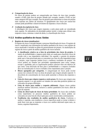 .4   Categorização de riscos
          Os riscos do projeto podem ser categorizados por fontes de risco (por exemplo,
          usando a EAR), pela área do projeto afetada (por exemplo, usando a EAP) ou por
          outra categoria útil (por exemplo, fase do projeto) para determinar as áreas do projeto
          mais expostas aos efeitos da incerteza. O agrupamento dos riscos por causas-raiz
          comuns pode possibilitar o desenvolvimento de respostas a riscos eficazes.
     .5   Avaliação da urgência do risco
          A abordagem dos riscos que exigem respostas a curto prazo pode ser considerada
          mais urgente. Os indicadores de prioridade podem incluir o tempo para efetuar uma
          resposta a riscos, sintomas e sinais de alerta, e a classificação dos riscos.

11.3.3 Análise qualitativa de riscos: Saídas
     .1   Registro de riscos (atualizações)
          O registro de riscos é iniciado durante o processo Identificação de riscos. O registro de
          riscos é atualizado com informações da análise qualitativa de riscos e esse registro de
          riscos atualizado é incluído no plano de gerenciamento do projeto. As atualizações do
          registro de riscos a partir da análise qualitativa de riscos incluem:
          • A classificação relativa ou a lista de prioridades dos riscos do projeto. A
              matriz de probabilidade e impacto pode então ser usada para classificar riscos de
              acordo com a sua importância individual. Em seguida, o gerente de projetos
              pode usar a lista priorizada para se concentrar nos itens de alta importância para
              o projeto, cujas respostas podem levar a melhores resultados do projeto. Os
                                                                                                        11
              riscos podem ser listados por prioridade separadamente para custo, tempo,
              escopo e qualidade, pois as organizações podem valorizar mais um objetivo do
              que outro. Uma descrição da base para a probabilidade e o impacto avaliados
              deve ser incluída para os riscos avaliados como importantes para o projeto.
          • Riscos agrupados por categorias. A categorização de riscos pode revelar
              causas-raiz comuns do risco ou áreas do projeto que exigem atenção especial. A
              descoberta de concentrações de riscos pode aumentar a eficácia das respostas a
              riscos.
          • Lista de riscos que exigem resposta a curto prazo. Os riscos que exigem uma
              resposta urgente e os que podem ser tratados em uma data posterior podem ser
              colocados em grupos diferentes.
          • Lista de riscos para análise e resposta adicionais. Alguns riscos podem
              justificar análises adicionais, inclusive a análise quantitativa de riscos, além de
              ação de resposta.
          • Listas de observação de riscos de baixa prioridade. Os riscos não avaliados
              como importantes no processo Análise qualitativa de riscos podem ser
              colocados em uma lista de observação para serem monitorados continuamente.
          • Tendências dos resultados da análise qualitativa de riscos. Conforme a
              análise é repetida, uma tendência a riscos específicos pode se tornar evidente e
              pode fazer com que as respostas a riscos ou a análise adicional sejam mais, ou
              menos, urgentes/importantes.




                                                                              ®
Um Guia do Conjunto de Conhecimentos em Gerenciamento de Projetos (Guia PMBOK ) Terceira edição
2004 Project Management Institute, Four Campus Boulevard, Newtown Square, PA 19073-3299 EUA          253
 