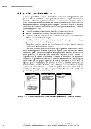 Capítulo 11 − Gerenciamento de riscos do projeto




                      11.4 Análise quantitativa de riscos
                                 A análise quantitativa de riscos é realizada nos riscos que foram priorizados pelo
                                 processo Análise qualitativa de riscos por afetarem potencial e significativamente as
                                 demandas conflitantes do projeto. O processo Análise quantitativa de riscos analisa o
                                 efeito desses eventos de risco e atribui uma classificação numérica a esses riscos. Ela
                                 também apresenta uma abordagem quantitativa para a tomada de decisões na presença
                                 da incerteza. Este processo usa técnicas como a simulação de Monte Carlo e a análise
                                 da árvore de decisão para:
                                 • Quantificar os possíveis resultados do projeto e suas probabilidades
                                 • Avaliar a probabilidade de atingir objetivos específicos do projeto
                                 • Identificar os riscos que exigem mais atenção quantificando sua contribuição
                                     relativa para o risco total do projeto.
                                 • Identificar metas realistas e alcançáveis de custo, cronograma ou escopo,
                                     quando fornecidos os riscos do projeto
                                 • Determinar a melhor decisão de gerenciamento de projetos quando algumas
                                     condições ou resultados forem incertos.
                                       Em geral, a análise quantitativa de riscos segue o processo Análise qualitativa de
                                 riscos, embora gerentes de riscos experientes algumas vezes realizem essa análise
                                 diretamente após a identificação de riscos. Em alguns casos, a análise quantitativa de
                                 riscos pode não ser necessária para desenvolver respostas a riscos eficazes. A
                                 disponibilidade de tempo e orçamento e também a necessidade de declarações
                                 qualitativas ou quantitativas sobre risco e impactos determinarão o(s) método(s) que
                                 serão usados em um projeto específico. A análise quantitativa de riscos deve ser
                                 repetida após o planejamento de respostas a riscos, e também como parte do
                                 monitoramento e controle de riscos, para determinar se o risco total do projeto
                                 diminuiu de forma satisfatória. As tendências podem indicar uma necessidade de
                                 aumento ou diminuição das ações de gerenciamento de riscos. São entradas do
                                 processo Planejamento de respostas a riscos.




                         Figura 11-9. Análise quantitativa de riscos: Entradas, ferramentas e técnicas, e saídas




                                                                                                             ®
                               Um Guia do Conjunto de Conhecimentos em Gerenciamento de Projetos (Guia PMBOK ) Terceira edição
254                              2004 Project Management Institute, Four Campus Boulevard, Newtown Square, PA 19073-3299 EUA
 