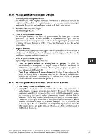 11.4.1 Análise quantitativa de riscos: Entradas
     .1   Ativos de processos organizacionais
          As informações sobre projetos anteriores semelhantes e terminados, estudos de
          projetos semelhantes feitos por especialistas em riscos e bancos de dados de riscos que
          podem estar disponíveis comercialmente ou a partir de fontes proprietárias.
     .2   Declaração do escopo do projeto
          Descrita na Seção 5.2.3.1.
     .3   Plano de gerenciamento de riscos
          Os principais elementos do plano de gerenciamento de riscos para a análise
          quantitativa de riscos incluem funções e responsabilidades para realizar
          gerenciamento de riscos, orçamentos e atividades do cronograma para gerenciamento
          de riscos, categorias de risco, a EAR e revisão das tolerâncias a risco das partes
          interessadas.
     .4   Registro de riscos
           Os principais itens do registro de riscos para a análise quantitativa de riscos incluem a
          lista de riscos identificados, a classificação relativa ou lista de prioridades de riscos do
          projeto e os riscos agrupados por categorias.
     .5   Plano de gerenciamento do projeto
          O plano de gerenciamento do projeto inclui:
          • Plano de gerenciamento do cronograma do projeto. O plano de
                                                                                                           11
             gerenciamento do cronograma do projeto define o formato e estabelece os
             critérios de desenvolvimento e controle do cronograma do projeto (descritos no
             texto introdutório do Capítulo 6).
          • Plano de gerenciamento de custos do projeto. O plano de gerenciamento de
             custos do projeto define o formato e estabelece os critérios de planejamento,
             estruturação, estimativa, orçamentação e controle dos custos do projeto
             (descritos no texto introdutório do Capítulo 7).

11.4.2 Análise quantitativa de riscos: Ferramentas e técnicas
     .1   Técnicas de representação e coleta de dados
          • Entrevistas. As técnicas de entrevistas são usadas para quantificar a
             probabilidade e o impacto dos riscos nos objetivos do projeto. As informações
             necessárias dependem do tipo de distribuições de probabilidades que será usado.
             Por exemplo, as informações seriam coletadas nos cenários otimista (baixo),
             pessimista (alto) e mais provável para algumas distribuições comumente usadas,
             e a média e o desvio padrão para outras. Exemplos de estimativas de três pontos
             para uma estimativa de custos são mostrados na Figura 11-10. A documentação
             da análise lógica das faixas de risco é um componente importante da entrevista
             sobre riscos, porque ela pode fornecer informações sobre a confiabilidade e
             credibilidade da análise.




                                                                              ®
Um Guia do Conjunto de Conhecimentos em Gerenciamento de Projetos (Guia PMBOK ) Terceira edição
2004 Project Management Institute, Four Campus Boulevard, Newtown Square, PA 19073-3299 EUA             255
 