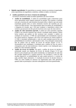 •     Opinião especializada. Os especialistas no assunto, internos ou externos à organização,
          como especialistas em engenharia e estatística, validam os dados e as técnicas.
     .2    Análise quantitativa de riscos e técnicas de modelagem
           As técnicas comumente usadas na análise quantitativa de riscos incluem:
           • Análise de sensibilidade. A análise de sensibilidade ajuda a determinar quais
               riscos apresentam maior impacto potencial no projeto. Ela examina a extensão
               com que a incerteza de cada elemento do projeto afeta o objetivo que está sendo
               examinado quando todos os outros elementos incertos são mantidos em seus
               valores de linha de base. Uma representação típica da análise de sensibilidade é
               o diagrama de tornado, que é útil para comparar a importância relativa das
               variáveis que possuem um alto grau de incerteza com as que são mais estáveis.
           • Análise do valor monetário esperado. A análise do valor monetário esperado
               (VME) é um conceito estatístico que calcula o resultado médio quando o futuro
               inclui cenários que podem ou não acontecer (por exemplo, a análise em
               condições de incerteza). A VME das oportunidades será normalmente expressa
               em valores positivos, enquanto a dos riscos será expressa em valores negativos.
               A VME é calculada multiplicando o valor de cada resultado possível por sua
               probabilidade de ocorrência e adicionando os dois. Uma utilização comum deste
               tipo de análise está na análise da árvore de decisão (Figura 11-12). É
               recomendável usar modelagem e simulação para a análise de risco de custo e
               cronograma, pois são mais poderosas e menos sujeitas a uso inadequado que a
               análise do valor monetário esperado.
           • Análise da árvore de decisão. Em geral, a análise da árvore de decisão é                 11
               estruturada usando um diagrama da árvore de decisão (Figura 11-12) que
               descreve uma situação que está sendo considerada e as implicações de cada uma
               das escolhas disponíveis e cenários possíveis. Ela incorpora o custo de cada
               escolha disponível, as probabilidades de cada cenário possível e o retorno de
               cada caminho lógico alternativo. A resolução da árvore de decisão fornece a
               VME (ou outra medida de interesse da organização) para cada alternativa,
               quando todas as premiações e decisões subseqüentes estiverem quantificadas.




                                                                              ®
Um Guia do Conjunto de Conhecimentos em Gerenciamento de Projetos (Guia PMBOK ) Terceira edição
2004 Project Management Institute, Four Campus Boulevard, Newtown Square, PA 19073-3299 EUA        257
 
