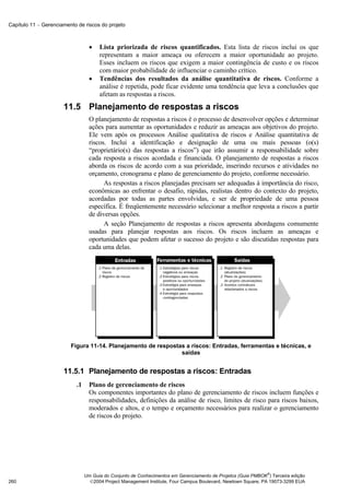 Capítulo 11 − Gerenciamento de riscos do projeto



                                   •   Lista priorizada de riscos quantificados. Esta lista de riscos inclui os que
                                       representam a maior ameaça ou oferecem a maior oportunidade ao projeto.
                                       Esses incluem os riscos que exigem a maior contingência de custo e os riscos
                                       com maior probabilidade de influenciar o caminho crítico.
                                   •   Tendências dos resultados da análise quantitativa de riscos. Conforme a
                                       análise é repetida, pode ficar evidente uma tendência que leva a conclusões que
                                       afetam as respostas a riscos.
                      11.5 Planejamento de respostas a riscos
                                   O planejamento de respostas a riscos é o processo de desenvolver opções e determinar
                                   ações para aumentar as oportunidades e reduzir as ameaças aos objetivos do projeto.
                                   Ele vem após os processos Análise qualitativa de riscos e Análise quantitativa de
                                   riscos. Inclui a identificação e designação de uma ou mais pessoas (o(s)
                                   “proprietário(s) das respostas a riscos”) que irão assumir a responsabilidade sobre
                                   cada resposta a riscos acordada e financiada. O planejamento de respostas a riscos
                                   aborda os riscos de acordo com a sua prioridade, inserindo recursos e atividades no
                                   orçamento, cronograma e plano de gerenciamento do projeto, conforme necessário.
                                         As respostas a riscos planejadas precisam ser adequadas à importância do risco,
                                   econômicas ao enfrentar o desafio, rápidas, realistas dentro do contexto do projeto,
                                   acordadas por todas as partes envolvidas, e ser de propriedade de uma pessoa
                                   específica. É freqüentemente necessário selecionar a melhor resposta a riscos a partir
                                   de diversas opções.
                                         A seção Planejamento de respostas a riscos apresenta abordagens comumente
                                   usadas para planejar respostas aos riscos. Os riscos incluem as ameaças e
                                   oportunidades que podem afetar o sucesso do projeto e são discutidas respostas para
                                   cada uma delas.




                         Figura 11-14. Planejamento de respostas a riscos: Entradas, ferramentas e técnicas, e
                                                               saídas


                      11.5.1 Planejamento de respostas a riscos: Entradas
                            .1     Plano de gerenciamento de riscos
                                   Os componentes importantes do plano de gerenciamento de riscos incluem funções e
                                   responsabilidades, definições da análise de risco, limites de risco para riscos baixos,
                                   moderados e altos, e o tempo e orçamento necessários para realizar o gerenciamento
                                   de riscos do projeto.




                                                                                                               ®
                                 Um Guia do Conjunto de Conhecimentos em Gerenciamento de Projetos (Guia PMBOK ) Terceira edição
260                                2004 Project Management Institute, Four Campus Boulevard, Newtown Square, PA 19073-3299 EUA
 