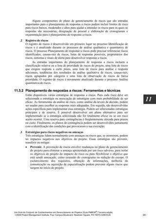 Alguns componentes do plano de gerenciamento de riscos que são entradas
          importantes para o planejamento de respostas a riscos podem incluir limites de risco
          para riscos baixos, moderados e altos para ajudar a entender os riscos para os quais as
          respostas são necessárias, designação de pessoal e elaboração de cronogramas e
          orçamentação para o planejamento de respostas a riscos.
     .2   Registro de riscos
          O registro de riscos é desenvolvido em primeiro lugar no processo Identificação de
          riscos e é atualizado durante os processos de análise qualitativa e quantitativa de
          riscos. O processo Planejamento de respostas a riscos pode precisar referenciar riscos
          identificados, causas-raiz de riscos, listas de respostas possíveis, proprietários dos
          riscos, sintomas e sinais de alerta para desenvolver respostas a riscos.
                As entradas importantes do planejamento de respostas a riscos incluem a
          classificação relativa ou a lista de prioridade de riscos do projeto, uma lista de riscos
          que exigem resposta a curto prazo, uma lista de riscos para análise e resposta
          adicionais, tendências dos resultados da análise qualitativa de riscos, causas-raiz,
          riscos agrupados por categoria e uma lista de observação de riscos de baixa
          prioridade. O registro de riscos é novamente atualizado durante o processo Análise
          quantitativa de riscos.

11.5.2 Planejamento de respostas a riscos: Ferramentas e técnicas
          Estão disponíveis várias estratégias de respostas a riscos. Para cada risco deve ser
          selecionada a estratégia ou associação de estratégias com mais probabilidade de ser
          eficaz. As ferramentas da análise de risco, como análise da árvore de decisão, podem
                                                                                                        11
          ser usadas para escolher as respostas mais adequadas. Em seguida, são desenvolvidas
          ações específicas para implementar essa estratégia. Podem ser selecionadas estratégias
          principais e de reserva. É possível desenvolver um plano alternativo para ser
          implementado se a estratégia selecionada não for totalmente eficaz ou se um risco
          aceito ocorrer. Uma reserva para contingências é freqüentemente alocada para prazos
          ou custo. Finalmente, os planos de contingência podem ser desenvolvidos juntamente
          com a identificação das condições que provocaram a sua execução.
     .1   Estratégias para riscos negativos ou ameaças
          Três estratégias lidam normalmente com ameaças ou riscos que, se ocorrerem, podem
          ter impactos negativos nos objetivos do projeto. Essas estratégias são prevenir,
          transferir ou mitigar:
          • Prevenir. A prevenção de riscos envolve mudanças no plano de gerenciamento
              do projeto para eliminar a ameaça apresentada por um risco adverso, para isolar
              os objetivos do projeto do impacto do risco ou para flexibilizar o objetivo que
              está sendo ameaçado, como extensão do cronograma ou redução do escopo. O
              esclarecimento dos requisitos, obtenção de informações, melhoria da
              comunicação ou aquisição de especialização podem prevenir alguns riscos que
              surgem no início do projeto.




                                                                              ®
Um Guia do Conjunto de Conhecimentos em Gerenciamento de Projetos (Guia PMBOK ) Terceira edição
2004 Project Management Institute, Four Campus Boulevard, Newtown Square, PA 19073-3299 EUA          261
 